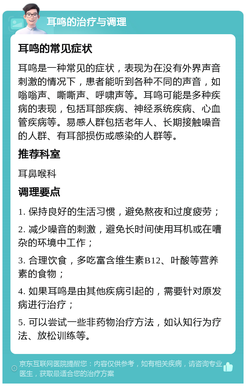 耳鸣的治疗与调理 耳鸣的常见症状 耳鸣是一种常见的症状，表现为在没有外界声音刺激的情况下，患者能听到各种不同的声音，如嗡嗡声、嘶嘶声、呼啸声等。耳鸣可能是多种疾病的表现，包括耳部疾病、神经系统疾病、心血管疾病等。易感人群包括老年人、长期接触噪音的人群、有耳部损伤或感染的人群等。 推荐科室 耳鼻喉科 调理要点 1. 保持良好的生活习惯，避免熬夜和过度疲劳； 2. 减少噪音的刺激，避免长时间使用耳机或在嘈杂的环境中工作； 3. 合理饮食，多吃富含维生素B12、叶酸等营养素的食物； 4. 如果耳鸣是由其他疾病引起的，需要针对原发病进行治疗； 5. 可以尝试一些非药物治疗方法，如认知行为疗法、放松训练等。