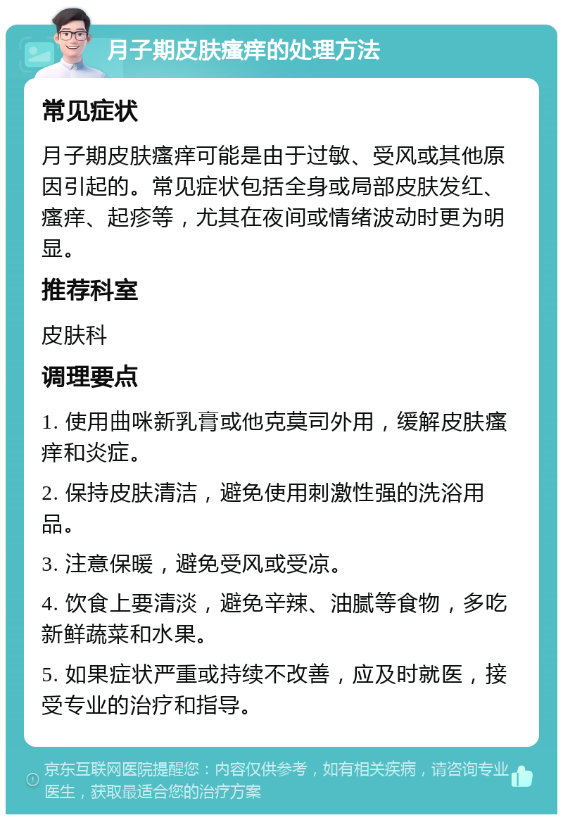 月子期皮肤瘙痒的处理方法 常见症状 月子期皮肤瘙痒可能是由于过敏、受风或其他原因引起的。常见症状包括全身或局部皮肤发红、瘙痒、起疹等，尤其在夜间或情绪波动时更为明显。 推荐科室 皮肤科 调理要点 1. 使用曲咪新乳膏或他克莫司外用，缓解皮肤瘙痒和炎症。 2. 保持皮肤清洁，避免使用刺激性强的洗浴用品。 3. 注意保暖，避免受风或受凉。 4. 饮食上要清淡，避免辛辣、油腻等食物，多吃新鲜蔬菜和水果。 5. 如果症状严重或持续不改善，应及时就医，接受专业的治疗和指导。