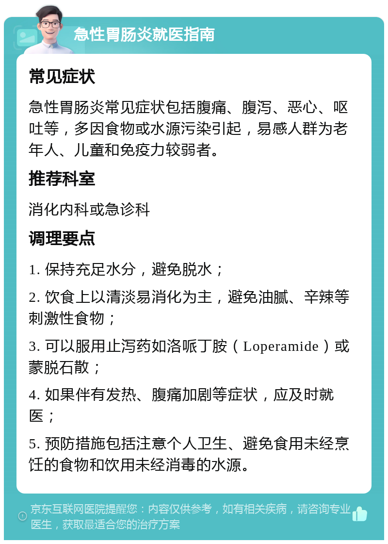 急性胃肠炎就医指南 常见症状 急性胃肠炎常见症状包括腹痛、腹泻、恶心、呕吐等，多因食物或水源污染引起，易感人群为老年人、儿童和免疫力较弱者。 推荐科室 消化内科或急诊科 调理要点 1. 保持充足水分，避免脱水； 2. 饮食上以清淡易消化为主，避免油腻、辛辣等刺激性食物； 3. 可以服用止泻药如洛哌丁胺（Loperamide）或蒙脱石散； 4. 如果伴有发热、腹痛加剧等症状，应及时就医； 5. 预防措施包括注意个人卫生、避免食用未经烹饪的食物和饮用未经消毒的水源。