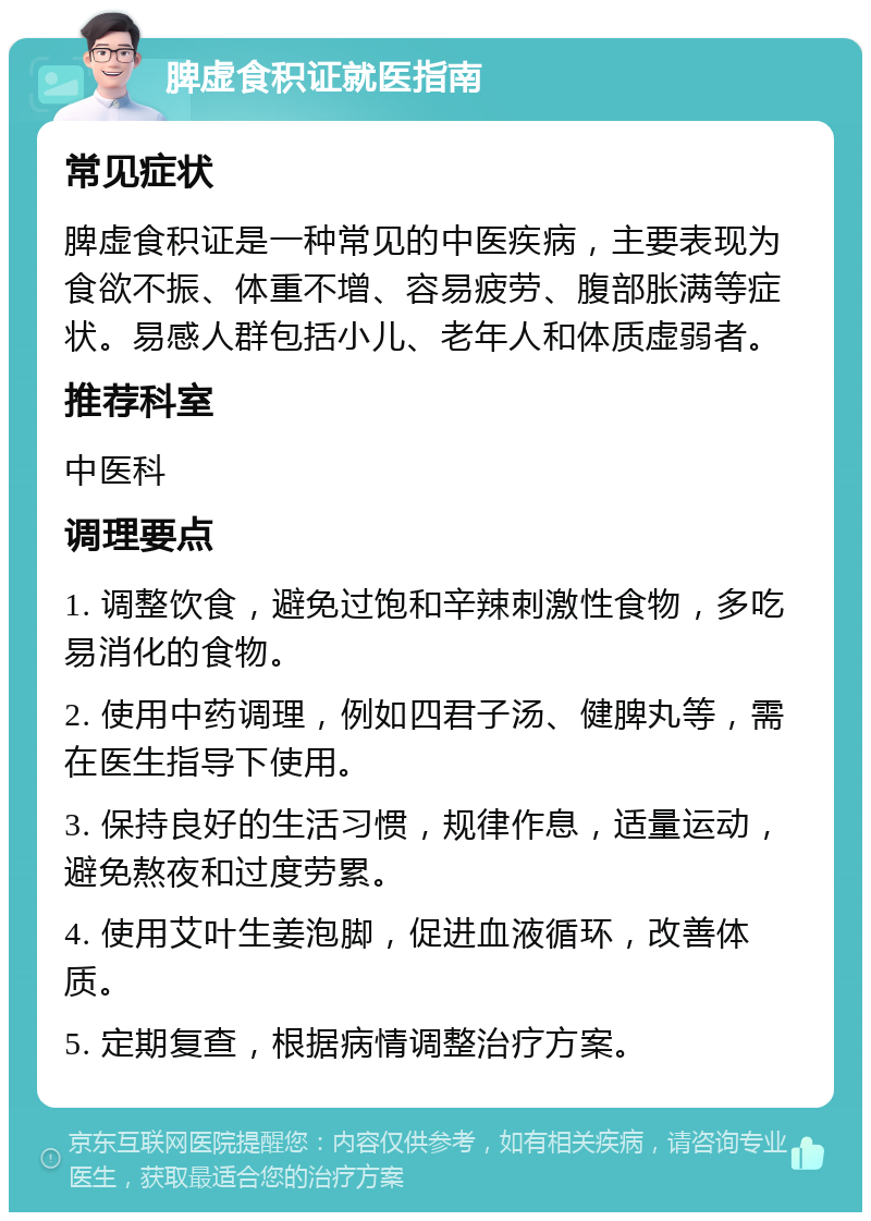 脾虚食积证就医指南 常见症状 脾虚食积证是一种常见的中医疾病，主要表现为食欲不振、体重不增、容易疲劳、腹部胀满等症状。易感人群包括小儿、老年人和体质虚弱者。 推荐科室 中医科 调理要点 1. 调整饮食，避免过饱和辛辣刺激性食物，多吃易消化的食物。 2. 使用中药调理，例如四君子汤、健脾丸等，需在医生指导下使用。 3. 保持良好的生活习惯，规律作息，适量运动，避免熬夜和过度劳累。 4. 使用艾叶生姜泡脚，促进血液循环，改善体质。 5. 定期复查，根据病情调整治疗方案。