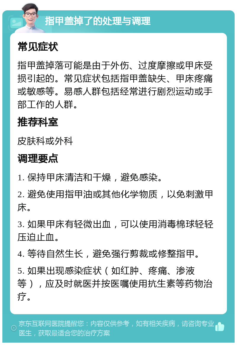 指甲盖掉了的处理与调理 常见症状 指甲盖掉落可能是由于外伤、过度摩擦或甲床受损引起的。常见症状包括指甲盖缺失、甲床疼痛或敏感等。易感人群包括经常进行剧烈运动或手部工作的人群。 推荐科室 皮肤科或外科 调理要点 1. 保持甲床清洁和干燥，避免感染。 2. 避免使用指甲油或其他化学物质，以免刺激甲床。 3. 如果甲床有轻微出血，可以使用消毒棉球轻轻压迫止血。 4. 等待自然生长，避免强行剪裁或修整指甲。 5. 如果出现感染症状（如红肿、疼痛、渗液等），应及时就医并按医嘱使用抗生素等药物治疗。