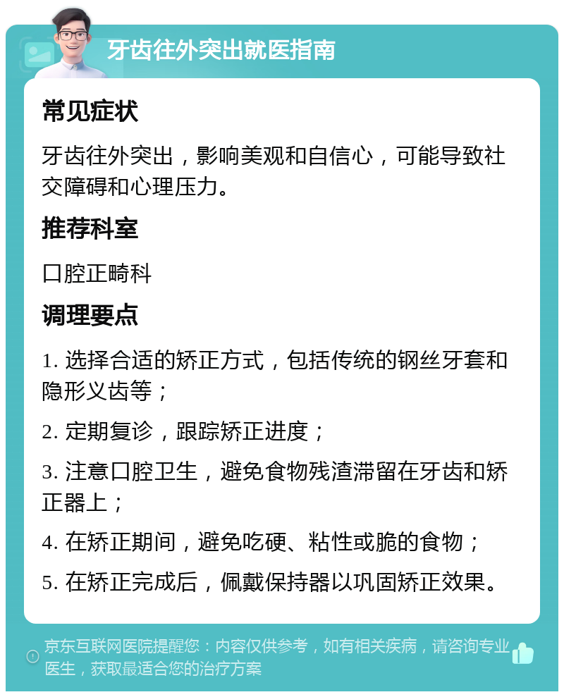 牙齿往外突出就医指南 常见症状 牙齿往外突出，影响美观和自信心，可能导致社交障碍和心理压力。 推荐科室 口腔正畸科 调理要点 1. 选择合适的矫正方式，包括传统的钢丝牙套和隐形义齿等； 2. 定期复诊，跟踪矫正进度； 3. 注意口腔卫生，避免食物残渣滞留在牙齿和矫正器上； 4. 在矫正期间，避免吃硬、粘性或脆的食物； 5. 在矫正完成后，佩戴保持器以巩固矫正效果。