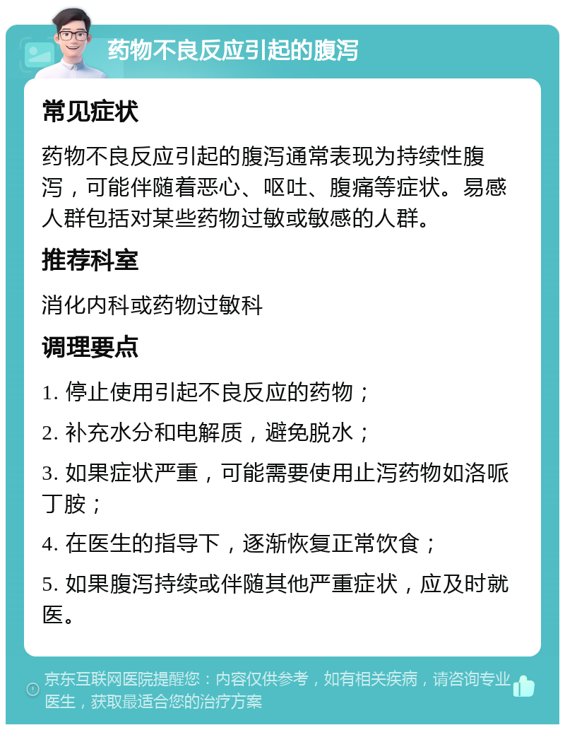 药物不良反应引起的腹泻 常见症状 药物不良反应引起的腹泻通常表现为持续性腹泻，可能伴随着恶心、呕吐、腹痛等症状。易感人群包括对某些药物过敏或敏感的人群。 推荐科室 消化内科或药物过敏科 调理要点 1. 停止使用引起不良反应的药物； 2. 补充水分和电解质，避免脱水； 3. 如果症状严重，可能需要使用止泻药物如洛哌丁胺； 4. 在医生的指导下，逐渐恢复正常饮食； 5. 如果腹泻持续或伴随其他严重症状，应及时就医。