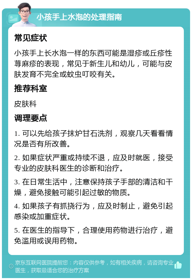 小孩手上水泡的处理指南 常见症状 小孩手上长水泡一样的东西可能是湿疹或丘疹性荨麻疹的表现，常见于新生儿和幼儿，可能与皮肤发育不完全或蚊虫叮咬有关。 推荐科室 皮肤科 调理要点 1. 可以先给孩子抹炉甘石洗剂，观察几天看看情况是否有所改善。 2. 如果症状严重或持续不退，应及时就医，接受专业的皮肤科医生的诊断和治疗。 3. 在日常生活中，注意保持孩子手部的清洁和干燥，避免接触可能引起过敏的物质。 4. 如果孩子有抓挠行为，应及时制止，避免引起感染或加重症状。 5. 在医生的指导下，合理使用药物进行治疗，避免滥用或误用药物。