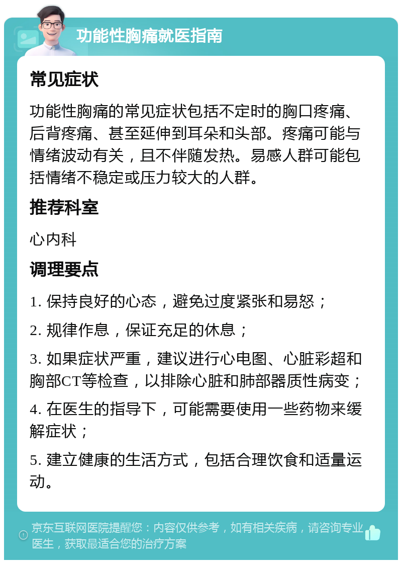 功能性胸痛就医指南 常见症状 功能性胸痛的常见症状包括不定时的胸口疼痛、后背疼痛、甚至延伸到耳朵和头部。疼痛可能与情绪波动有关，且不伴随发热。易感人群可能包括情绪不稳定或压力较大的人群。 推荐科室 心内科 调理要点 1. 保持良好的心态，避免过度紧张和易怒； 2. 规律作息，保证充足的休息； 3. 如果症状严重，建议进行心电图、心脏彩超和胸部CT等检查，以排除心脏和肺部器质性病变； 4. 在医生的指导下，可能需要使用一些药物来缓解症状； 5. 建立健康的生活方式，包括合理饮食和适量运动。