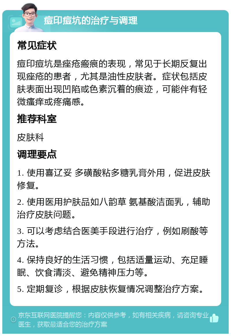 痘印痘坑的治疗与调理 常见症状 痘印痘坑是痤疮瘢痕的表现，常见于长期反复出现痤疮的患者，尤其是油性皮肤者。症状包括皮肤表面出现凹陷或色素沉着的痕迹，可能伴有轻微瘙痒或疼痛感。 推荐科室 皮肤科 调理要点 1. 使用喜辽妥 多磺酸粘多糖乳膏外用，促进皮肤修复。 2. 使用医用护肤品如八韵草 氨基酸洁面乳，辅助治疗皮肤问题。 3. 可以考虑结合医美手段进行治疗，例如刷酸等方法。 4. 保持良好的生活习惯，包括适量运动、充足睡眠、饮食清淡、避免精神压力等。 5. 定期复诊，根据皮肤恢复情况调整治疗方案。