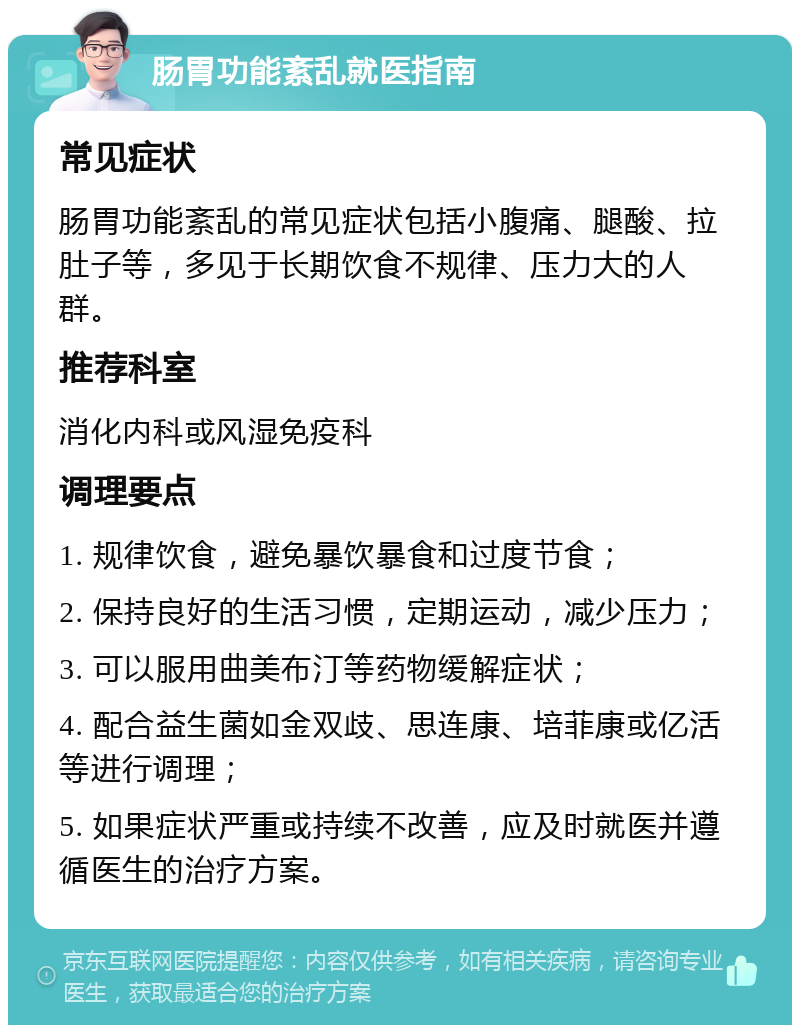 肠胃功能紊乱就医指南 常见症状 肠胃功能紊乱的常见症状包括小腹痛、腿酸、拉肚子等，多见于长期饮食不规律、压力大的人群。 推荐科室 消化内科或风湿免疫科 调理要点 1. 规律饮食，避免暴饮暴食和过度节食； 2. 保持良好的生活习惯，定期运动，减少压力； 3. 可以服用曲美布汀等药物缓解症状； 4. 配合益生菌如金双歧、思连康、培菲康或亿活等进行调理； 5. 如果症状严重或持续不改善，应及时就医并遵循医生的治疗方案。