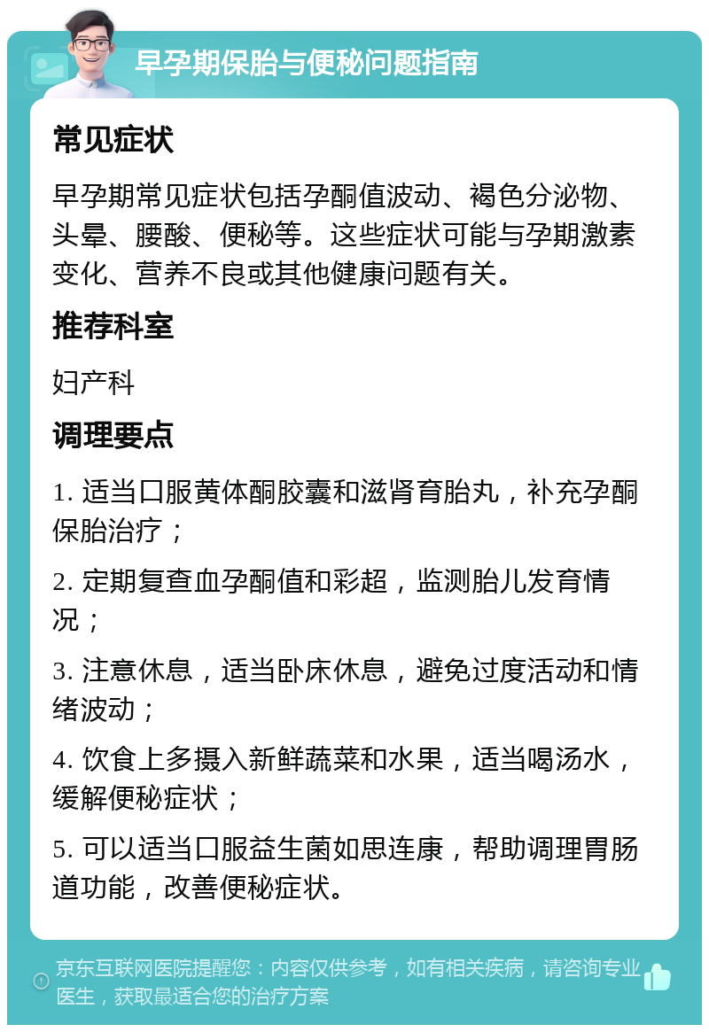 早孕期保胎与便秘问题指南 常见症状 早孕期常见症状包括孕酮值波动、褐色分泌物、头晕、腰酸、便秘等。这些症状可能与孕期激素变化、营养不良或其他健康问题有关。 推荐科室 妇产科 调理要点 1. 适当口服黄体酮胶囊和滋肾育胎丸，补充孕酮保胎治疗； 2. 定期复查血孕酮值和彩超，监测胎儿发育情况； 3. 注意休息，适当卧床休息，避免过度活动和情绪波动； 4. 饮食上多摄入新鲜蔬菜和水果，适当喝汤水，缓解便秘症状； 5. 可以适当口服益生菌如思连康，帮助调理胃肠道功能，改善便秘症状。