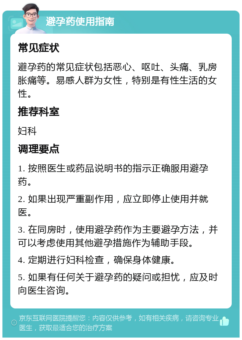 避孕药使用指南 常见症状 避孕药的常见症状包括恶心、呕吐、头痛、乳房胀痛等。易感人群为女性，特别是有性生活的女性。 推荐科室 妇科 调理要点 1. 按照医生或药品说明书的指示正确服用避孕药。 2. 如果出现严重副作用，应立即停止使用并就医。 3. 在同房时，使用避孕药作为主要避孕方法，并可以考虑使用其他避孕措施作为辅助手段。 4. 定期进行妇科检查，确保身体健康。 5. 如果有任何关于避孕药的疑问或担忧，应及时向医生咨询。