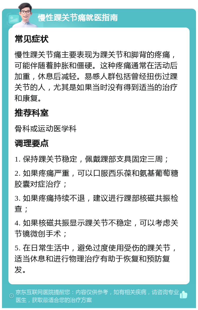 慢性踝关节痛就医指南 常见症状 慢性踝关节痛主要表现为踝关节和脚背的疼痛，可能伴随着肿胀和僵硬。这种疼痛通常在活动后加重，休息后减轻。易感人群包括曾经扭伤过踝关节的人，尤其是如果当时没有得到适当的治疗和康复。 推荐科室 骨科或运动医学科 调理要点 1. 保持踝关节稳定，佩戴踝部支具固定三周； 2. 如果疼痛严重，可以口服西乐葆和氨基葡萄糖胶囊对症治疗； 3. 如果疼痛持续不退，建议进行踝部核磁共振检查； 4. 如果核磁共振显示踝关节不稳定，可以考虑关节镜微创手术； 5. 在日常生活中，避免过度使用受伤的踝关节，适当休息和进行物理治疗有助于恢复和预防复发。