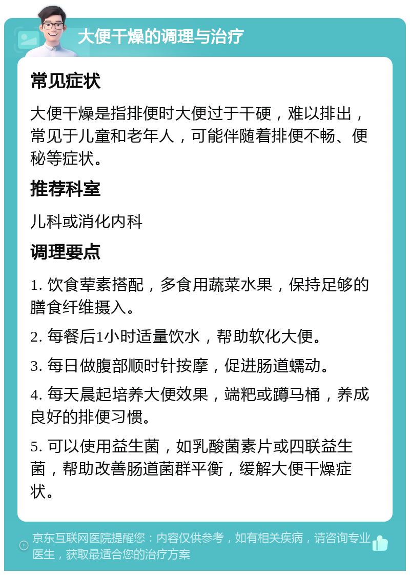 大便干燥的调理与治疗 常见症状 大便干燥是指排便时大便过于干硬，难以排出，常见于儿童和老年人，可能伴随着排便不畅、便秘等症状。 推荐科室 儿科或消化内科 调理要点 1. 饮食荤素搭配，多食用蔬菜水果，保持足够的膳食纤维摄入。 2. 每餐后1小时适量饮水，帮助软化大便。 3. 每日做腹部顺时针按摩，促进肠道蠕动。 4. 每天晨起培养大便效果，端粑或蹲马桶，养成良好的排便习惯。 5. 可以使用益生菌，如乳酸菌素片或四联益生菌，帮助改善肠道菌群平衡，缓解大便干燥症状。