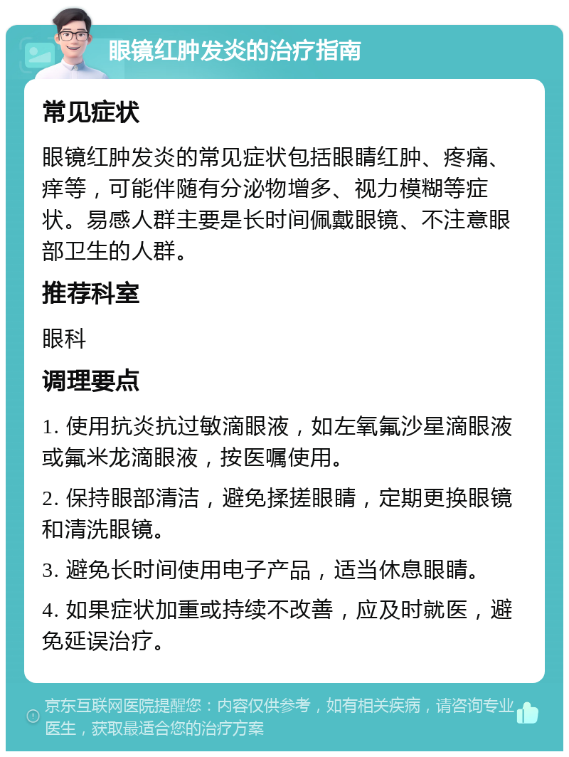 眼镜红肿发炎的治疗指南 常见症状 眼镜红肿发炎的常见症状包括眼睛红肿、疼痛、痒等，可能伴随有分泌物增多、视力模糊等症状。易感人群主要是长时间佩戴眼镜、不注意眼部卫生的人群。 推荐科室 眼科 调理要点 1. 使用抗炎抗过敏滴眼液，如左氧氟沙星滴眼液或氟米龙滴眼液，按医嘱使用。 2. 保持眼部清洁，避免揉搓眼睛，定期更换眼镜和清洗眼镜。 3. 避免长时间使用电子产品，适当休息眼睛。 4. 如果症状加重或持续不改善，应及时就医，避免延误治疗。