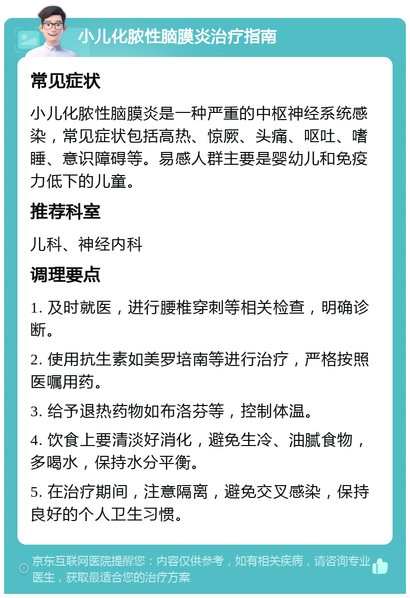 小儿化脓性脑膜炎治疗指南 常见症状 小儿化脓性脑膜炎是一种严重的中枢神经系统感染，常见症状包括高热、惊厥、头痛、呕吐、嗜睡、意识障碍等。易感人群主要是婴幼儿和免疫力低下的儿童。 推荐科室 儿科、神经内科 调理要点 1. 及时就医，进行腰椎穿刺等相关检查，明确诊断。 2. 使用抗生素如美罗培南等进行治疗，严格按照医嘱用药。 3. 给予退热药物如布洛芬等，控制体温。 4. 饮食上要清淡好消化，避免生冷、油腻食物，多喝水，保持水分平衡。 5. 在治疗期间，注意隔离，避免交叉感染，保持良好的个人卫生习惯。