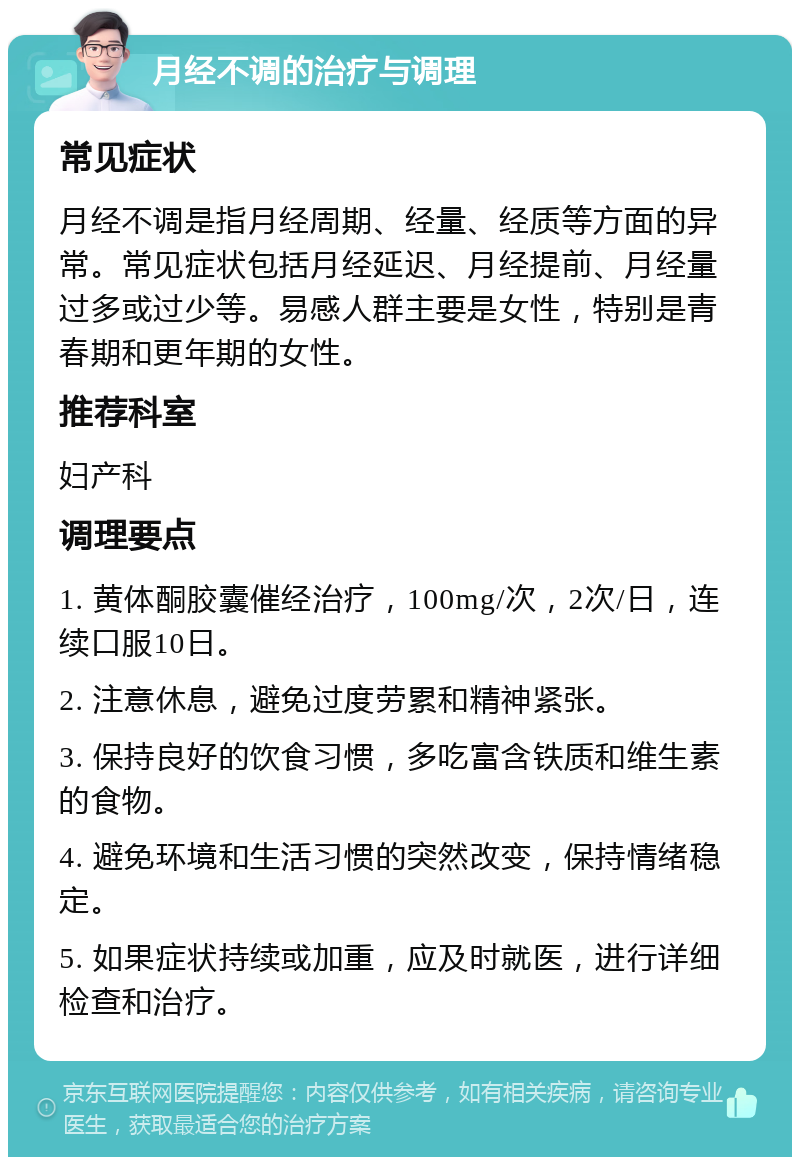 月经不调的治疗与调理 常见症状 月经不调是指月经周期、经量、经质等方面的异常。常见症状包括月经延迟、月经提前、月经量过多或过少等。易感人群主要是女性，特别是青春期和更年期的女性。 推荐科室 妇产科 调理要点 1. 黄体酮胶囊催经治疗，100mg/次，2次/日，连续口服10日。 2. 注意休息，避免过度劳累和精神紧张。 3. 保持良好的饮食习惯，多吃富含铁质和维生素的食物。 4. 避免环境和生活习惯的突然改变，保持情绪稳定。 5. 如果症状持续或加重，应及时就医，进行详细检查和治疗。