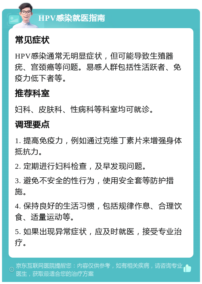 HPV感染就医指南 常见症状 HPV感染通常无明显症状，但可能导致生殖器疣、宫颈癌等问题。易感人群包括性活跃者、免疫力低下者等。 推荐科室 妇科、皮肤科、性病科等科室均可就诊。 调理要点 1. 提高免疫力，例如通过克维丁素片来增强身体抵抗力。 2. 定期进行妇科检查，及早发现问题。 3. 避免不安全的性行为，使用安全套等防护措施。 4. 保持良好的生活习惯，包括规律作息、合理饮食、适量运动等。 5. 如果出现异常症状，应及时就医，接受专业治疗。