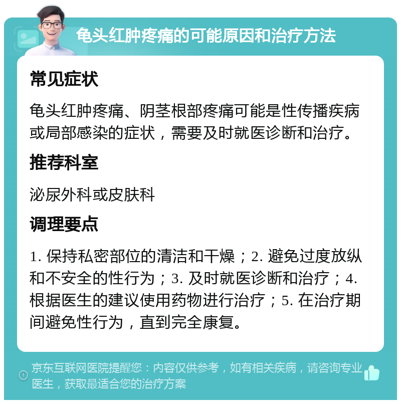 龟头红肿疼痛的可能原因和治疗方法 常见症状 龟头红肿疼痛、阴茎根部疼痛可能是性传播疾病或局部感染的症状，需要及时就医诊断和治疗。 推荐科室 泌尿外科或皮肤科 调理要点 1. 保持私密部位的清洁和干燥；2. 避免过度放纵和不安全的性行为；3. 及时就医诊断和治疗；4. 根据医生的建议使用药物进行治疗；5. 在治疗期间避免性行为，直到完全康复。