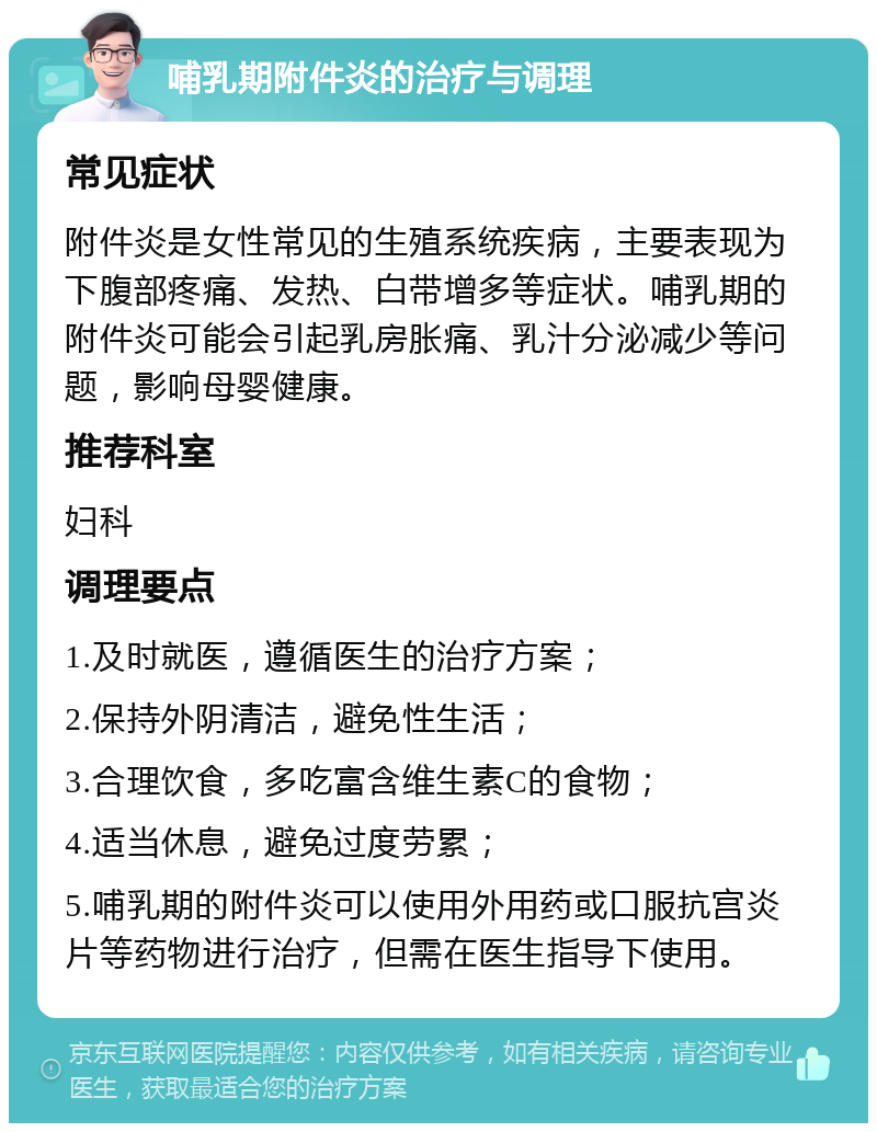 哺乳期附件炎的治疗与调理 常见症状 附件炎是女性常见的生殖系统疾病，主要表现为下腹部疼痛、发热、白带增多等症状。哺乳期的附件炎可能会引起乳房胀痛、乳汁分泌减少等问题，影响母婴健康。 推荐科室 妇科 调理要点 1.及时就医，遵循医生的治疗方案； 2.保持外阴清洁，避免性生活； 3.合理饮食，多吃富含维生素C的食物； 4.适当休息，避免过度劳累； 5.哺乳期的附件炎可以使用外用药或口服抗宫炎片等药物进行治疗，但需在医生指导下使用。