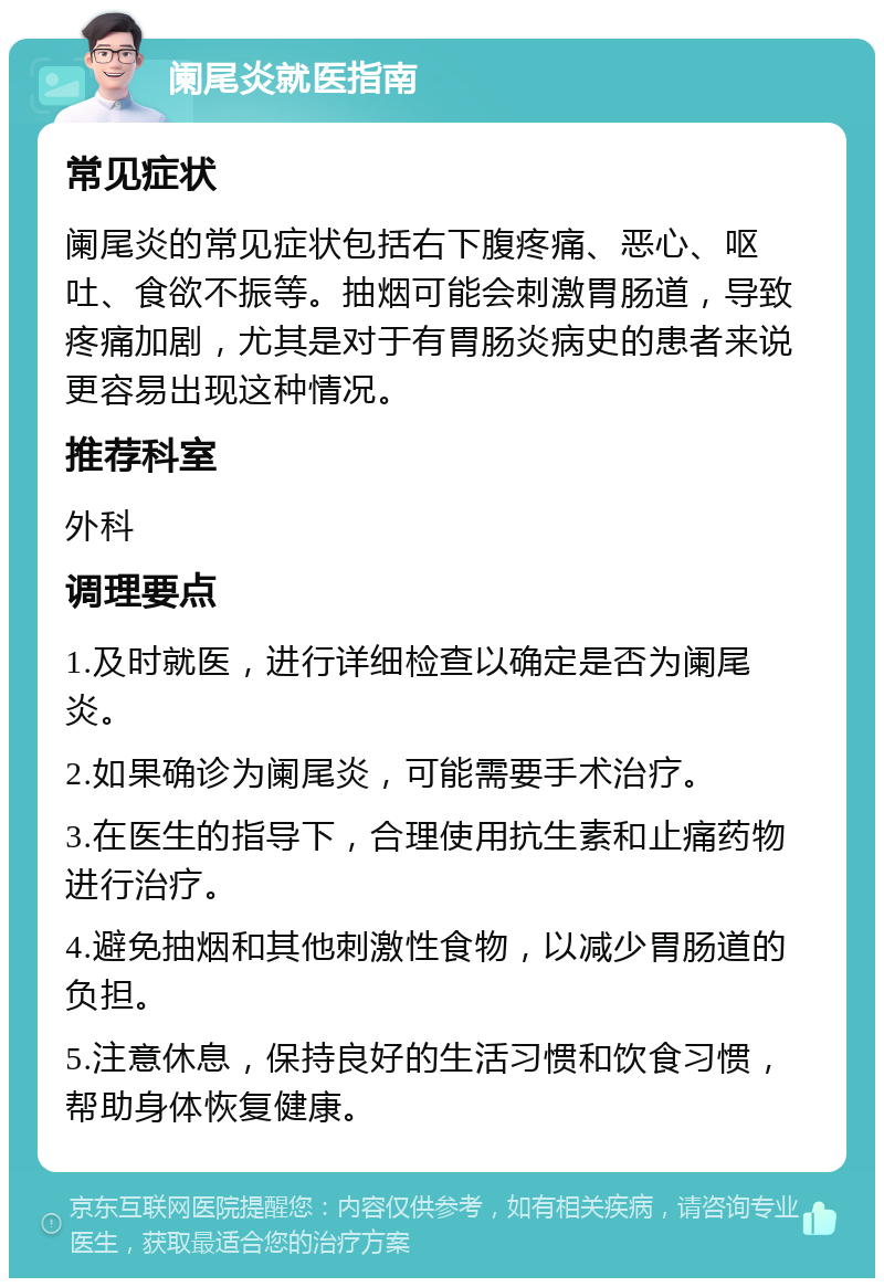 阑尾炎就医指南 常见症状 阑尾炎的常见症状包括右下腹疼痛、恶心、呕吐、食欲不振等。抽烟可能会刺激胃肠道，导致疼痛加剧，尤其是对于有胃肠炎病史的患者来说更容易出现这种情况。 推荐科室 外科 调理要点 1.及时就医，进行详细检查以确定是否为阑尾炎。 2.如果确诊为阑尾炎，可能需要手术治疗。 3.在医生的指导下，合理使用抗生素和止痛药物进行治疗。 4.避免抽烟和其他刺激性食物，以减少胃肠道的负担。 5.注意休息，保持良好的生活习惯和饮食习惯，帮助身体恢复健康。