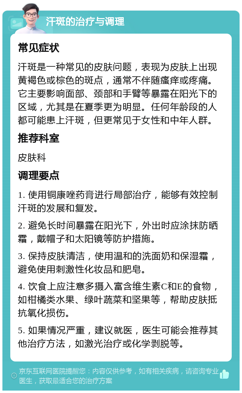 汗斑的治疗与调理 常见症状 汗斑是一种常见的皮肤问题，表现为皮肤上出现黄褐色或棕色的斑点，通常不伴随瘙痒或疼痛。它主要影响面部、颈部和手臂等暴露在阳光下的区域，尤其是在夏季更为明显。任何年龄段的人都可能患上汗斑，但更常见于女性和中年人群。 推荐科室 皮肤科 调理要点 1. 使用铜康唑药膏进行局部治疗，能够有效控制汗斑的发展和复发。 2. 避免长时间暴露在阳光下，外出时应涂抹防晒霜，戴帽子和太阳镜等防护措施。 3. 保持皮肤清洁，使用温和的洗面奶和保湿霜，避免使用刺激性化妆品和肥皂。 4. 饮食上应注意多摄入富含维生素C和E的食物，如柑橘类水果、绿叶蔬菜和坚果等，帮助皮肤抵抗氧化损伤。 5. 如果情况严重，建议就医，医生可能会推荐其他治疗方法，如激光治疗或化学剥脱等。