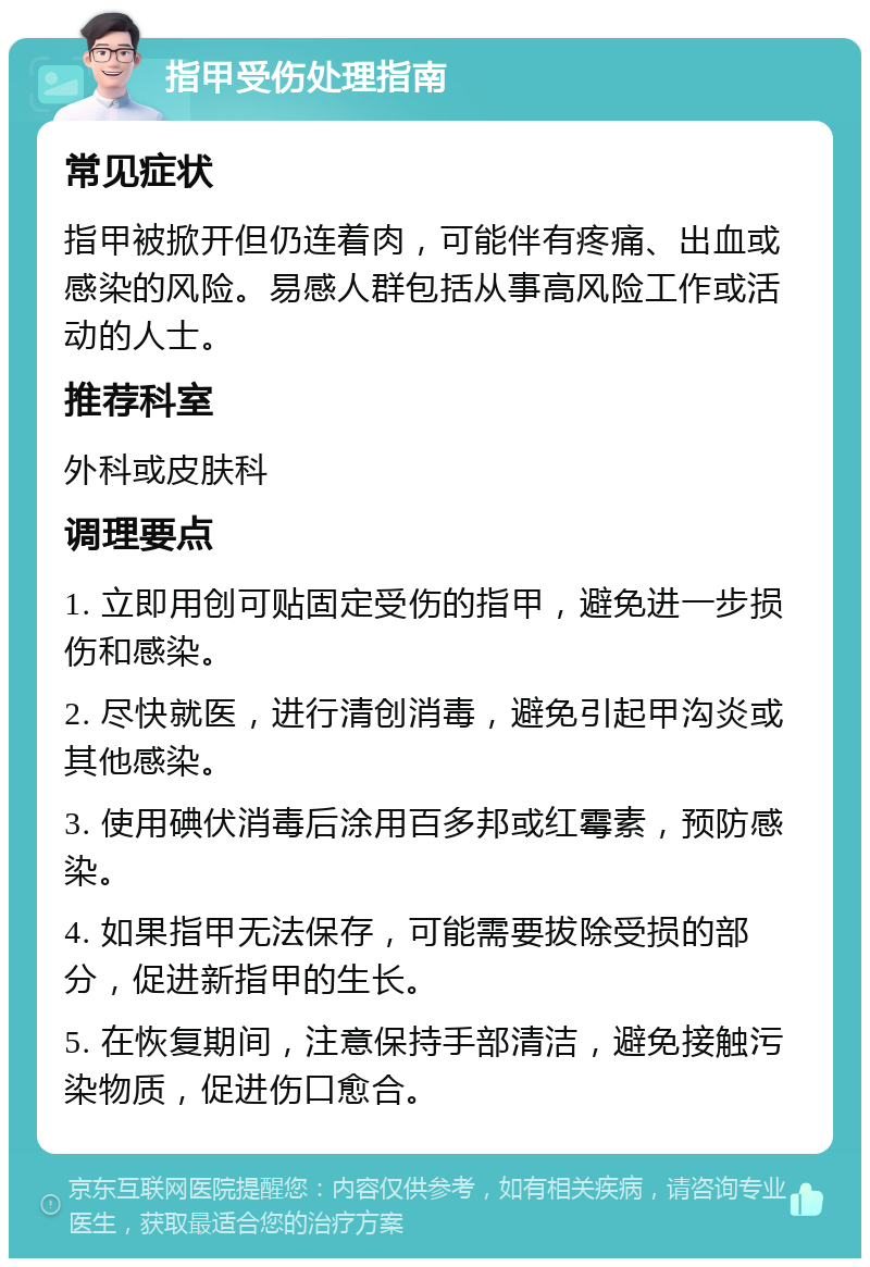 指甲受伤处理指南 常见症状 指甲被掀开但仍连着肉，可能伴有疼痛、出血或感染的风险。易感人群包括从事高风险工作或活动的人士。 推荐科室 外科或皮肤科 调理要点 1. 立即用创可贴固定受伤的指甲，避免进一步损伤和感染。 2. 尽快就医，进行清创消毒，避免引起甲沟炎或其他感染。 3. 使用碘伏消毒后涂用百多邦或红霉素，预防感染。 4. 如果指甲无法保存，可能需要拔除受损的部分，促进新指甲的生长。 5. 在恢复期间，注意保持手部清洁，避免接触污染物质，促进伤口愈合。