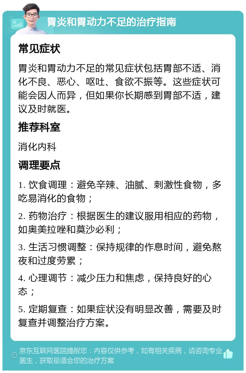 胃炎和胃动力不足的治疗指南 常见症状 胃炎和胃动力不足的常见症状包括胃部不适、消化不良、恶心、呕吐、食欲不振等。这些症状可能会因人而异，但如果你长期感到胃部不适，建议及时就医。 推荐科室 消化内科 调理要点 1. 饮食调理：避免辛辣、油腻、刺激性食物，多吃易消化的食物； 2. 药物治疗：根据医生的建议服用相应的药物，如奥美拉唑和莫沙必利； 3. 生活习惯调整：保持规律的作息时间，避免熬夜和过度劳累； 4. 心理调节：减少压力和焦虑，保持良好的心态； 5. 定期复查：如果症状没有明显改善，需要及时复查并调整治疗方案。