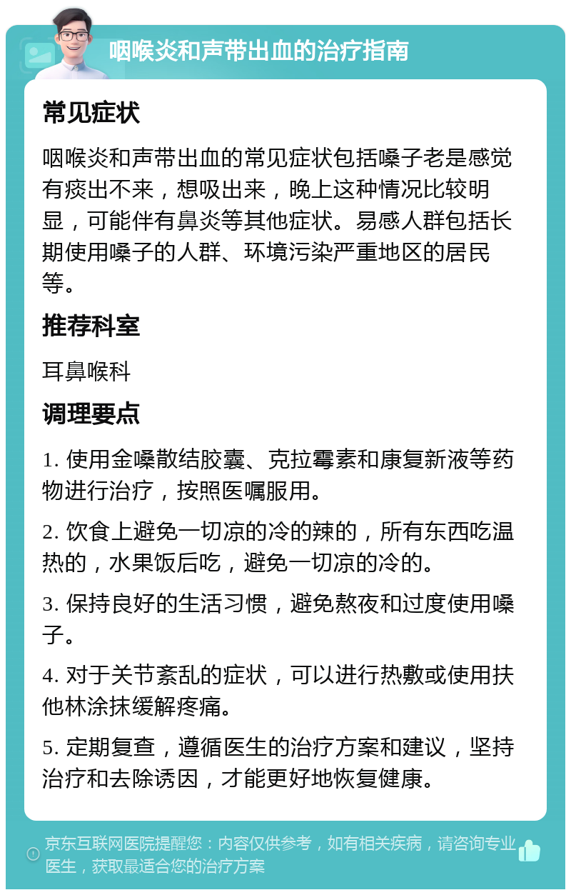 咽喉炎和声带出血的治疗指南 常见症状 咽喉炎和声带出血的常见症状包括嗓子老是感觉有痰出不来，想吸出来，晚上这种情况比较明显，可能伴有鼻炎等其他症状。易感人群包括长期使用嗓子的人群、环境污染严重地区的居民等。 推荐科室 耳鼻喉科 调理要点 1. 使用金嗓散结胶囊、克拉霉素和康复新液等药物进行治疗，按照医嘱服用。 2. 饮食上避免一切凉的冷的辣的，所有东西吃温热的，水果饭后吃，避免一切凉的冷的。 3. 保持良好的生活习惯，避免熬夜和过度使用嗓子。 4. 对于关节紊乱的症状，可以进行热敷或使用扶他林涂抹缓解疼痛。 5. 定期复查，遵循医生的治疗方案和建议，坚持治疗和去除诱因，才能更好地恢复健康。