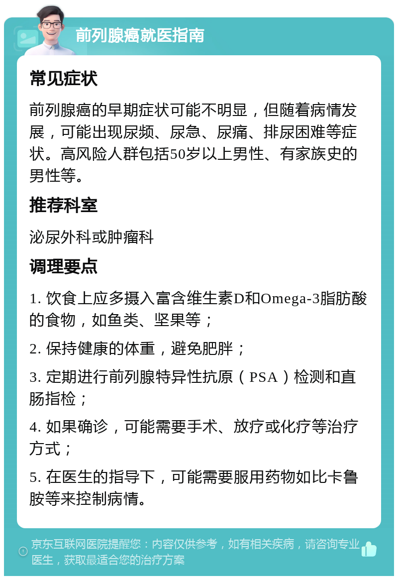 前列腺癌就医指南 常见症状 前列腺癌的早期症状可能不明显，但随着病情发展，可能出现尿频、尿急、尿痛、排尿困难等症状。高风险人群包括50岁以上男性、有家族史的男性等。 推荐科室 泌尿外科或肿瘤科 调理要点 1. 饮食上应多摄入富含维生素D和Omega-3脂肪酸的食物，如鱼类、坚果等； 2. 保持健康的体重，避免肥胖； 3. 定期进行前列腺特异性抗原（PSA）检测和直肠指检； 4. 如果确诊，可能需要手术、放疗或化疗等治疗方式； 5. 在医生的指导下，可能需要服用药物如比卡鲁胺等来控制病情。