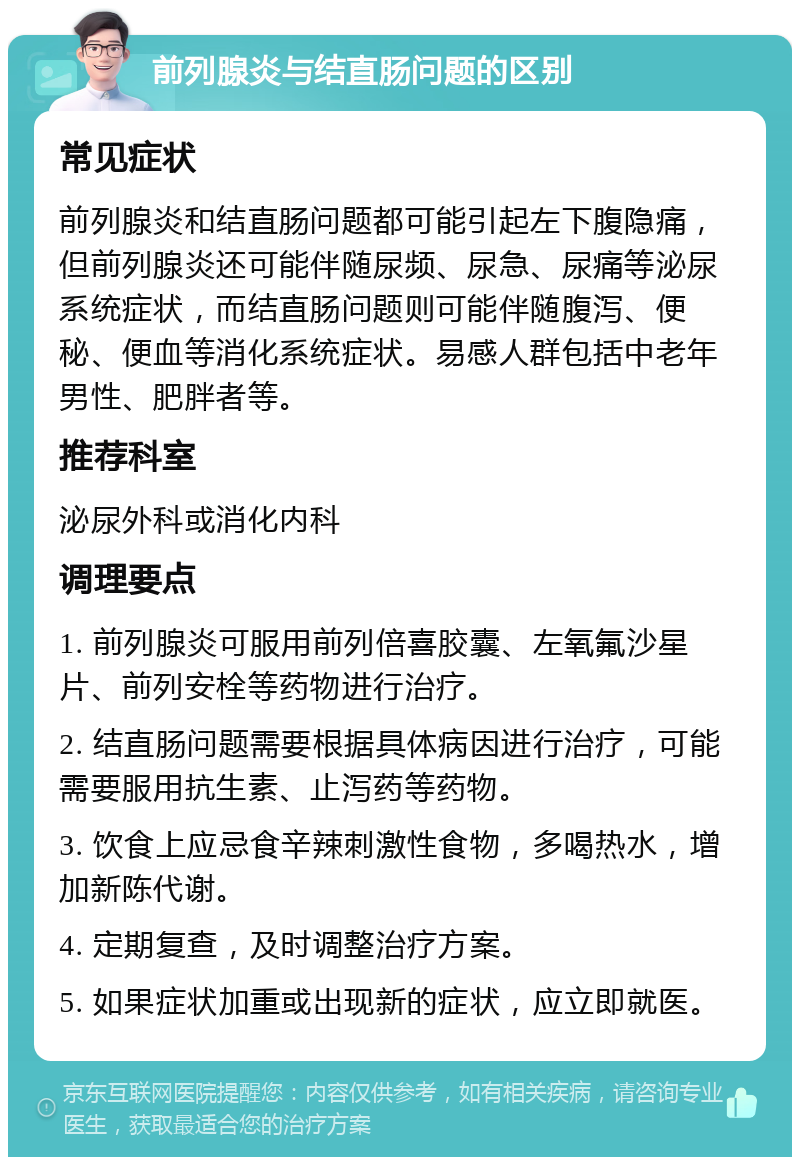 前列腺炎与结直肠问题的区别 常见症状 前列腺炎和结直肠问题都可能引起左下腹隐痛，但前列腺炎还可能伴随尿频、尿急、尿痛等泌尿系统症状，而结直肠问题则可能伴随腹泻、便秘、便血等消化系统症状。易感人群包括中老年男性、肥胖者等。 推荐科室 泌尿外科或消化内科 调理要点 1. 前列腺炎可服用前列倍喜胶囊、左氧氟沙星片、前列安栓等药物进行治疗。 2. 结直肠问题需要根据具体病因进行治疗，可能需要服用抗生素、止泻药等药物。 3. 饮食上应忌食辛辣刺激性食物，多喝热水，增加新陈代谢。 4. 定期复查，及时调整治疗方案。 5. 如果症状加重或出现新的症状，应立即就医。