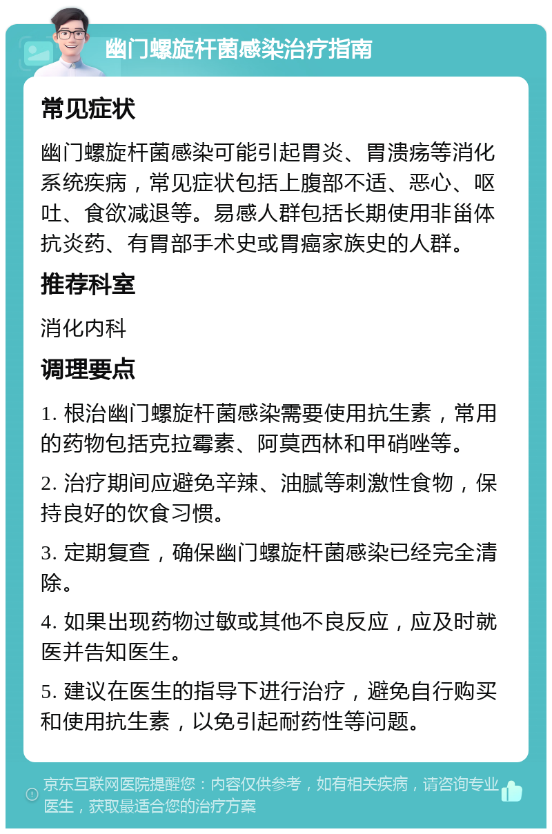 幽门螺旋杆菌感染治疗指南 常见症状 幽门螺旋杆菌感染可能引起胃炎、胃溃疡等消化系统疾病，常见症状包括上腹部不适、恶心、呕吐、食欲减退等。易感人群包括长期使用非甾体抗炎药、有胃部手术史或胃癌家族史的人群。 推荐科室 消化内科 调理要点 1. 根治幽门螺旋杆菌感染需要使用抗生素，常用的药物包括克拉霉素、阿莫西林和甲硝唑等。 2. 治疗期间应避免辛辣、油腻等刺激性食物，保持良好的饮食习惯。 3. 定期复查，确保幽门螺旋杆菌感染已经完全清除。 4. 如果出现药物过敏或其他不良反应，应及时就医并告知医生。 5. 建议在医生的指导下进行治疗，避免自行购买和使用抗生素，以免引起耐药性等问题。