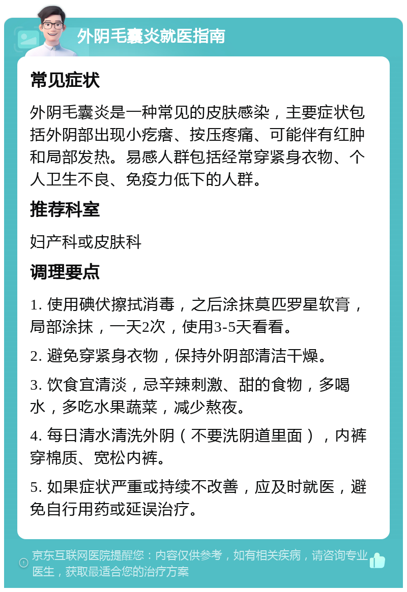 外阴毛囊炎就医指南 常见症状 外阴毛囊炎是一种常见的皮肤感染，主要症状包括外阴部出现小疙瘩、按压疼痛、可能伴有红肿和局部发热。易感人群包括经常穿紧身衣物、个人卫生不良、免疫力低下的人群。 推荐科室 妇产科或皮肤科 调理要点 1. 使用碘伏擦拭消毒，之后涂抹莫匹罗星软膏，局部涂抹，一天2次，使用3-5天看看。 2. 避免穿紧身衣物，保持外阴部清洁干燥。 3. 饮食宜清淡，忌辛辣刺激、甜的食物，多喝水，多吃水果蔬菜，减少熬夜。 4. 每日清水清洗外阴（不要洗阴道里面），内裤穿棉质、宽松内裤。 5. 如果症状严重或持续不改善，应及时就医，避免自行用药或延误治疗。