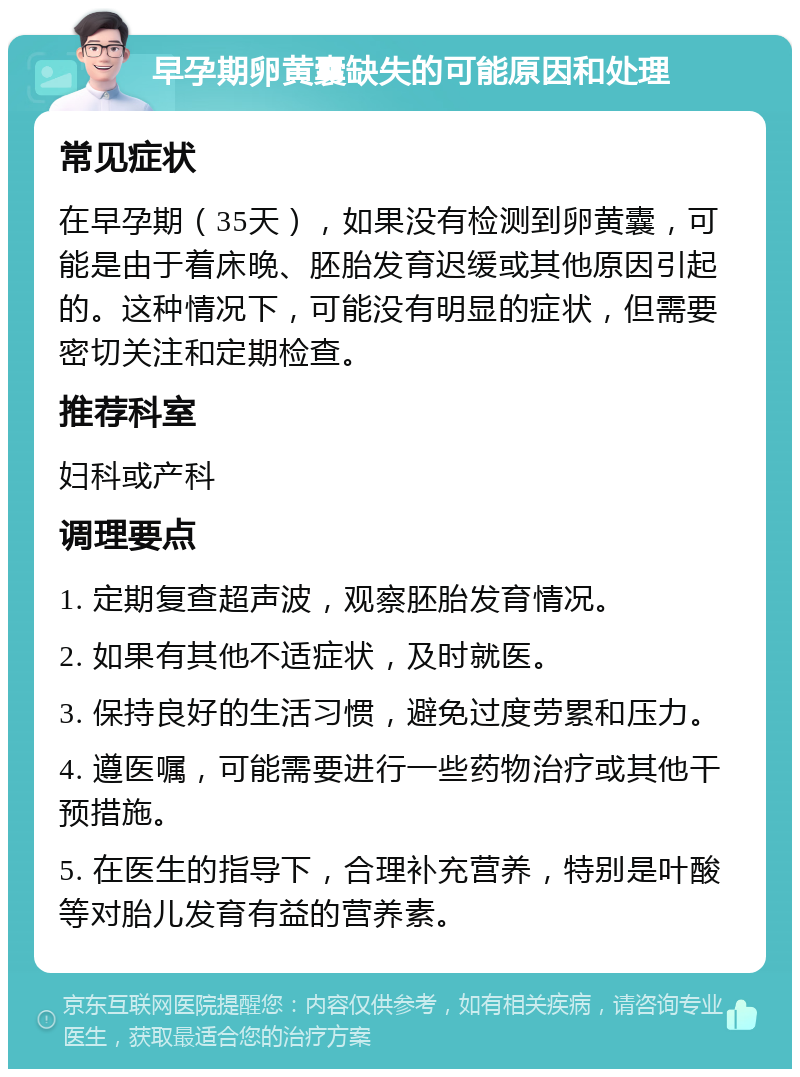 早孕期卵黄囊缺失的可能原因和处理 常见症状 在早孕期（35天），如果没有检测到卵黄囊，可能是由于着床晚、胚胎发育迟缓或其他原因引起的。这种情况下，可能没有明显的症状，但需要密切关注和定期检查。 推荐科室 妇科或产科 调理要点 1. 定期复查超声波，观察胚胎发育情况。 2. 如果有其他不适症状，及时就医。 3. 保持良好的生活习惯，避免过度劳累和压力。 4. 遵医嘱，可能需要进行一些药物治疗或其他干预措施。 5. 在医生的指导下，合理补充营养，特别是叶酸等对胎儿发育有益的营养素。