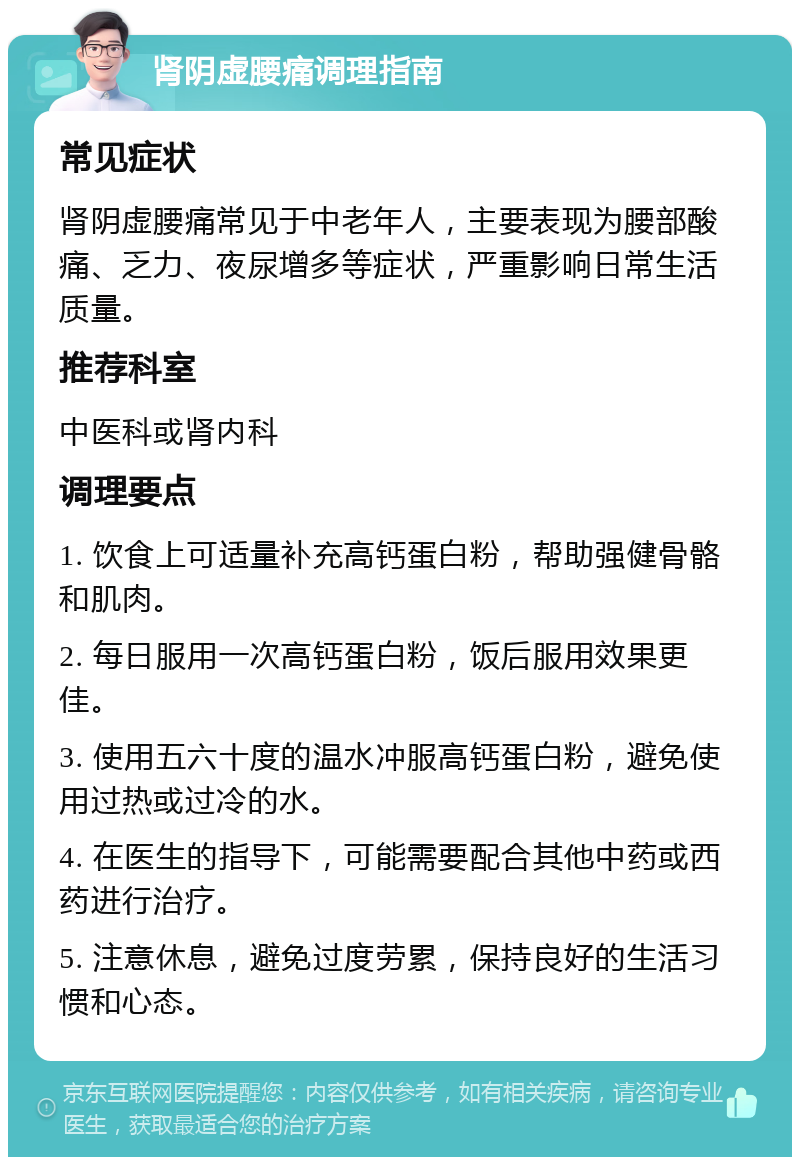 肾阴虚腰痛调理指南 常见症状 肾阴虚腰痛常见于中老年人，主要表现为腰部酸痛、乏力、夜尿增多等症状，严重影响日常生活质量。 推荐科室 中医科或肾内科 调理要点 1. 饮食上可适量补充高钙蛋白粉，帮助强健骨骼和肌肉。 2. 每日服用一次高钙蛋白粉，饭后服用效果更佳。 3. 使用五六十度的温水冲服高钙蛋白粉，避免使用过热或过冷的水。 4. 在医生的指导下，可能需要配合其他中药或西药进行治疗。 5. 注意休息，避免过度劳累，保持良好的生活习惯和心态。