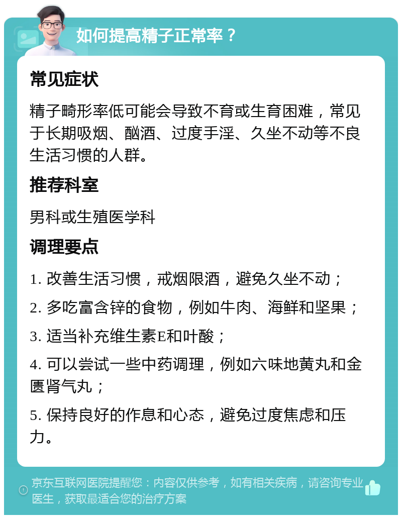 如何提高精子正常率？ 常见症状 精子畸形率低可能会导致不育或生育困难，常见于长期吸烟、酗酒、过度手淫、久坐不动等不良生活习惯的人群。 推荐科室 男科或生殖医学科 调理要点 1. 改善生活习惯，戒烟限酒，避免久坐不动； 2. 多吃富含锌的食物，例如牛肉、海鲜和坚果； 3. 适当补充维生素E和叶酸； 4. 可以尝试一些中药调理，例如六味地黄丸和金匮肾气丸； 5. 保持良好的作息和心态，避免过度焦虑和压力。