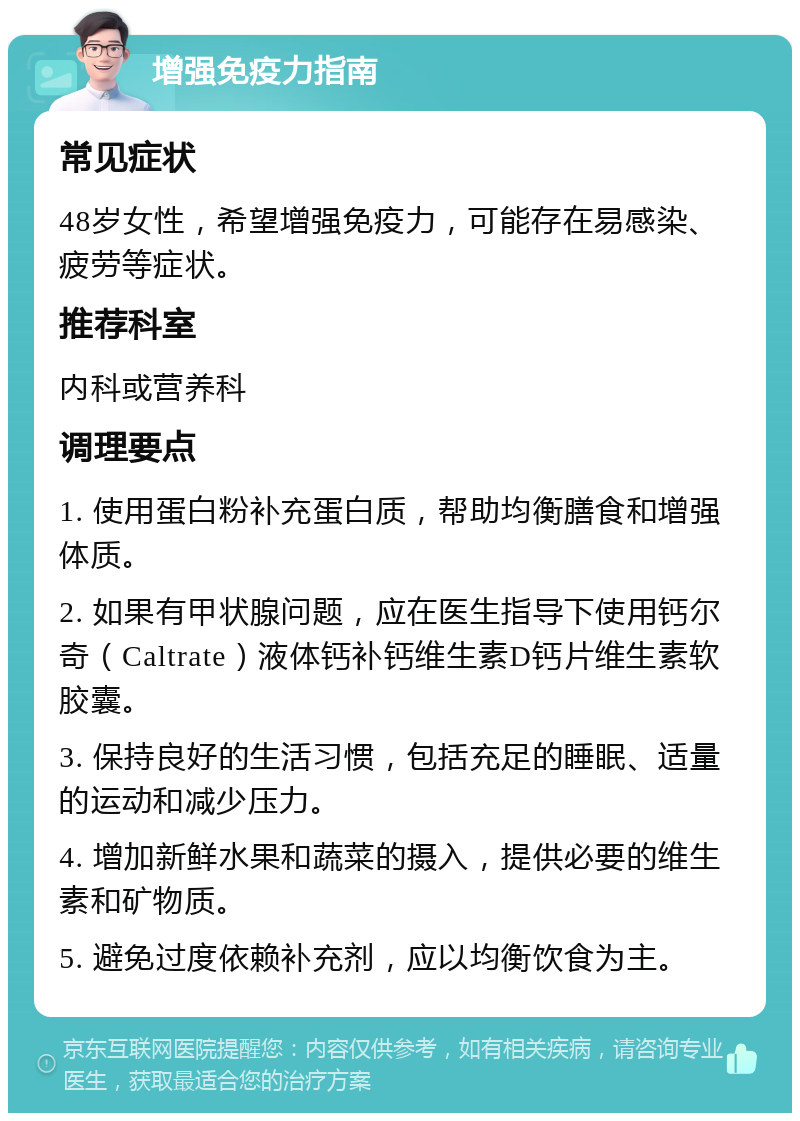 增强免疫力指南 常见症状 48岁女性，希望增强免疫力，可能存在易感染、疲劳等症状。 推荐科室 内科或营养科 调理要点 1. 使用蛋白粉补充蛋白质，帮助均衡膳食和增强体质。 2. 如果有甲状腺问题，应在医生指导下使用钙尔奇（Caltrate）液体钙补钙维生素D钙片维生素软胶囊。 3. 保持良好的生活习惯，包括充足的睡眠、适量的运动和减少压力。 4. 增加新鲜水果和蔬菜的摄入，提供必要的维生素和矿物质。 5. 避免过度依赖补充剂，应以均衡饮食为主。