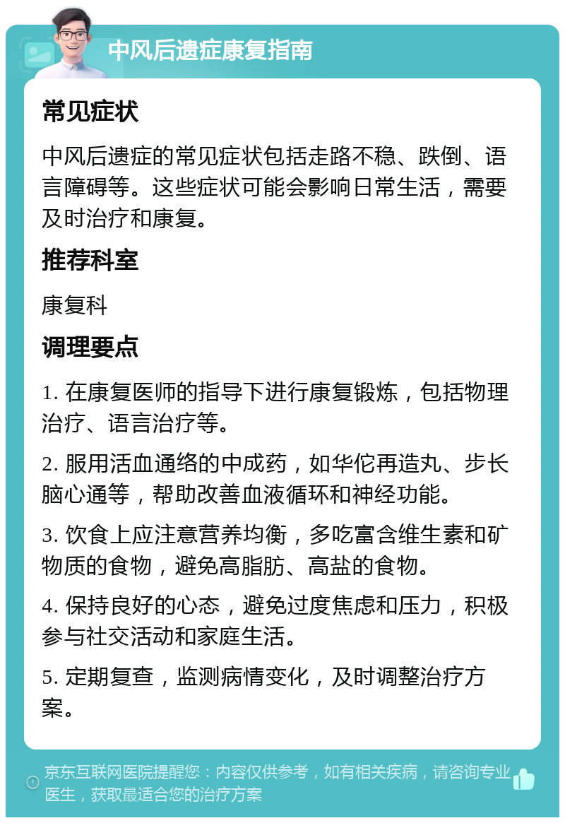 中风后遗症康复指南 常见症状 中风后遗症的常见症状包括走路不稳、跌倒、语言障碍等。这些症状可能会影响日常生活，需要及时治疗和康复。 推荐科室 康复科 调理要点 1. 在康复医师的指导下进行康复锻炼，包括物理治疗、语言治疗等。 2. 服用活血通络的中成药，如华佗再造丸、步长脑心通等，帮助改善血液循环和神经功能。 3. 饮食上应注意营养均衡，多吃富含维生素和矿物质的食物，避免高脂肪、高盐的食物。 4. 保持良好的心态，避免过度焦虑和压力，积极参与社交活动和家庭生活。 5. 定期复查，监测病情变化，及时调整治疗方案。