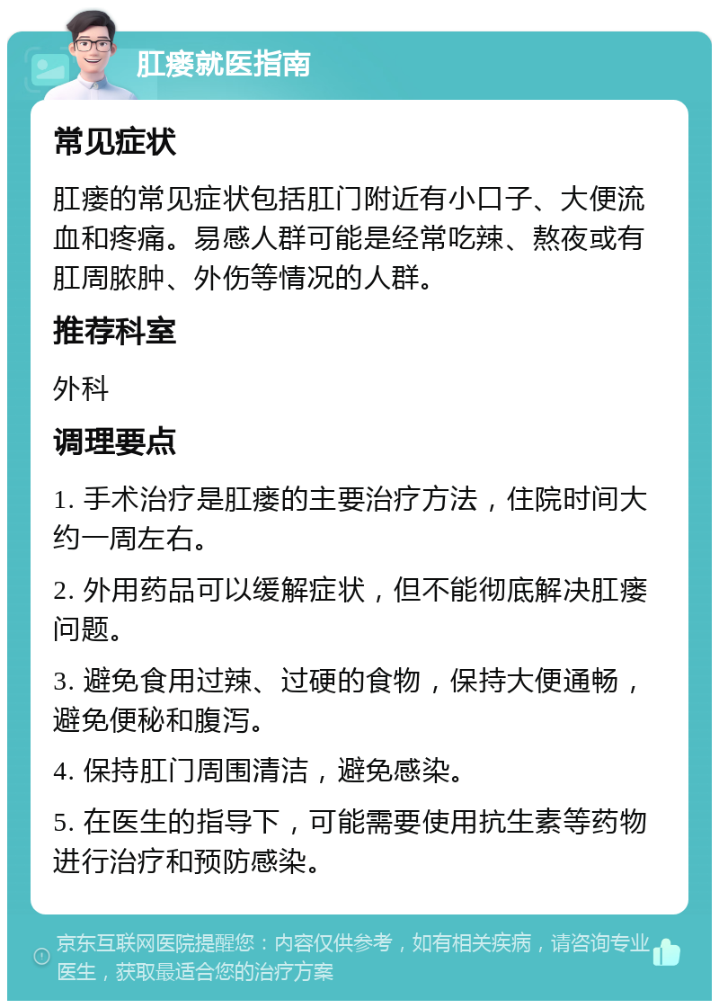 肛瘘就医指南 常见症状 肛瘘的常见症状包括肛门附近有小口子、大便流血和疼痛。易感人群可能是经常吃辣、熬夜或有肛周脓肿、外伤等情况的人群。 推荐科室 外科 调理要点 1. 手术治疗是肛瘘的主要治疗方法，住院时间大约一周左右。 2. 外用药品可以缓解症状，但不能彻底解决肛瘘问题。 3. 避免食用过辣、过硬的食物，保持大便通畅，避免便秘和腹泻。 4. 保持肛门周围清洁，避免感染。 5. 在医生的指导下，可能需要使用抗生素等药物进行治疗和预防感染。