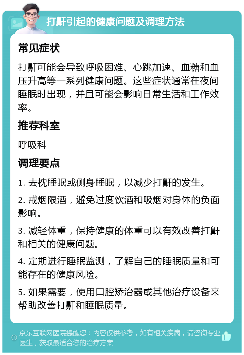 打鼾引起的健康问题及调理方法 常见症状 打鼾可能会导致呼吸困难、心跳加速、血糖和血压升高等一系列健康问题。这些症状通常在夜间睡眠时出现，并且可能会影响日常生活和工作效率。 推荐科室 呼吸科 调理要点 1. 去枕睡眠或侧身睡眠，以减少打鼾的发生。 2. 戒烟限酒，避免过度饮酒和吸烟对身体的负面影响。 3. 减轻体重，保持健康的体重可以有效改善打鼾和相关的健康问题。 4. 定期进行睡眠监测，了解自己的睡眠质量和可能存在的健康风险。 5. 如果需要，使用口腔矫治器或其他治疗设备来帮助改善打鼾和睡眠质量。