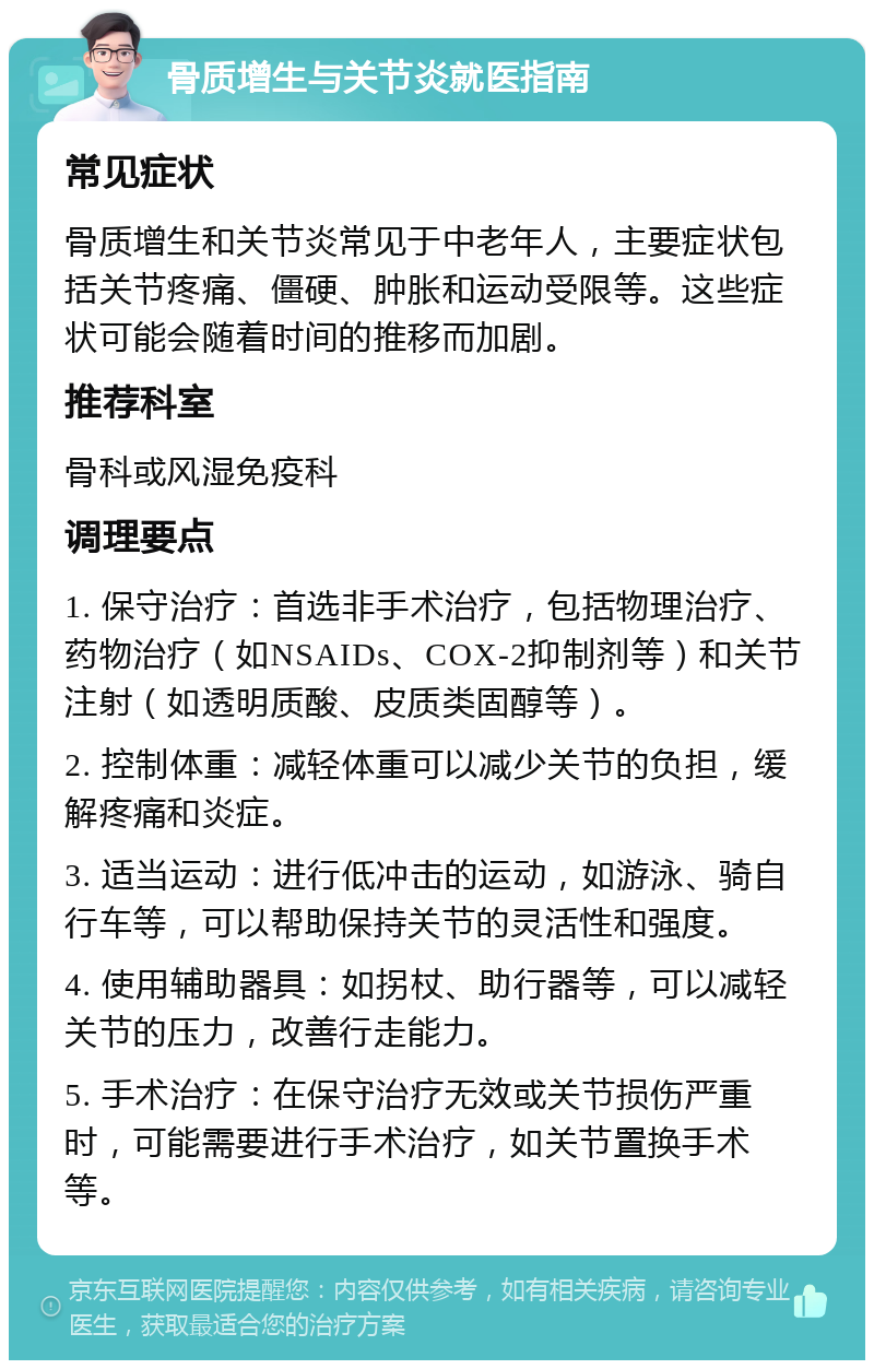 骨质增生与关节炎就医指南 常见症状 骨质增生和关节炎常见于中老年人，主要症状包括关节疼痛、僵硬、肿胀和运动受限等。这些症状可能会随着时间的推移而加剧。 推荐科室 骨科或风湿免疫科 调理要点 1. 保守治疗：首选非手术治疗，包括物理治疗、药物治疗（如NSAIDs、COX-2抑制剂等）和关节注射（如透明质酸、皮质类固醇等）。 2. 控制体重：减轻体重可以减少关节的负担，缓解疼痛和炎症。 3. 适当运动：进行低冲击的运动，如游泳、骑自行车等，可以帮助保持关节的灵活性和强度。 4. 使用辅助器具：如拐杖、助行器等，可以减轻关节的压力，改善行走能力。 5. 手术治疗：在保守治疗无效或关节损伤严重时，可能需要进行手术治疗，如关节置换手术等。