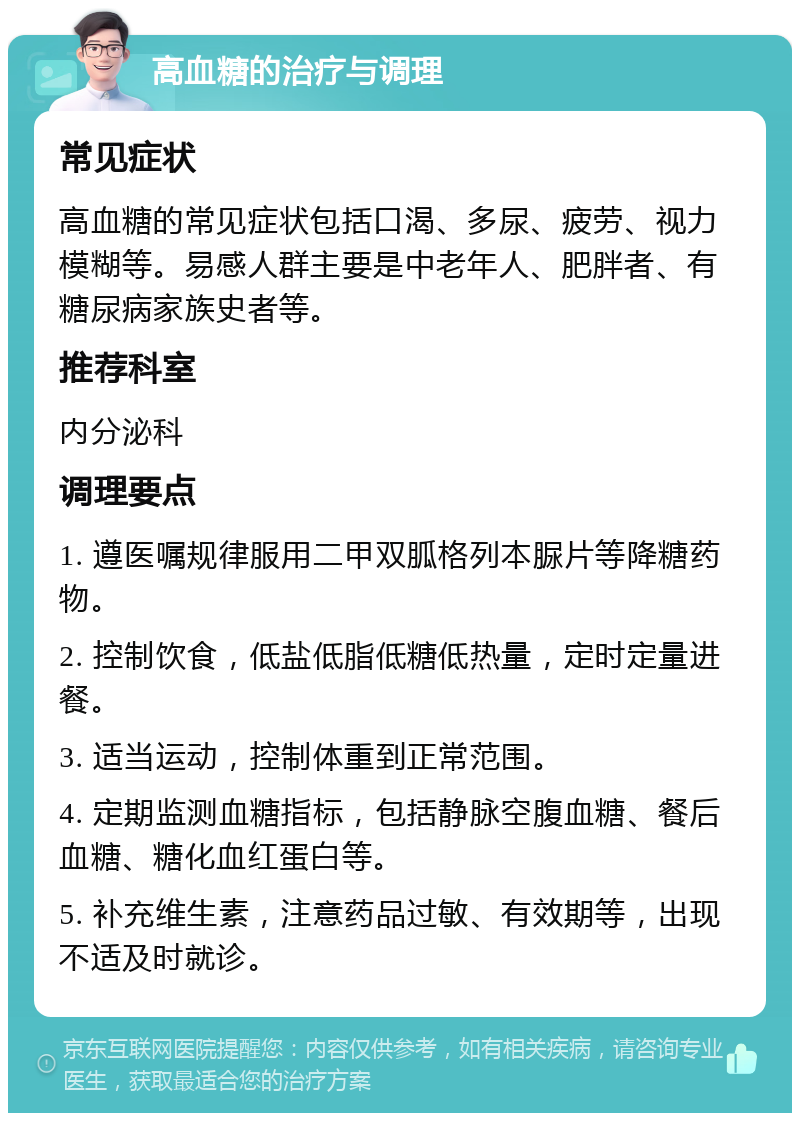 高血糖的治疗与调理 常见症状 高血糖的常见症状包括口渴、多尿、疲劳、视力模糊等。易感人群主要是中老年人、肥胖者、有糖尿病家族史者等。 推荐科室 内分泌科 调理要点 1. 遵医嘱规律服用二甲双胍格列本脲片等降糖药物。 2. 控制饮食，低盐低脂低糖低热量，定时定量进餐。 3. 适当运动，控制体重到正常范围。 4. 定期监测血糖指标，包括静脉空腹血糖、餐后血糖、糖化血红蛋白等。 5. 补充维生素，注意药品过敏、有效期等，出现不适及时就诊。