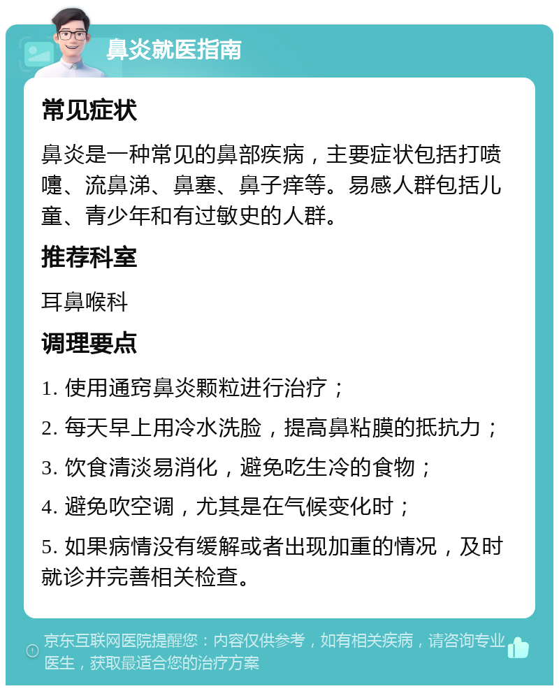 鼻炎就医指南 常见症状 鼻炎是一种常见的鼻部疾病，主要症状包括打喷嚏、流鼻涕、鼻塞、鼻子痒等。易感人群包括儿童、青少年和有过敏史的人群。 推荐科室 耳鼻喉科 调理要点 1. 使用通窍鼻炎颗粒进行治疗； 2. 每天早上用冷水洗脸，提高鼻粘膜的抵抗力； 3. 饮食清淡易消化，避免吃生冷的食物； 4. 避免吹空调，尤其是在气候变化时； 5. 如果病情没有缓解或者出现加重的情况，及时就诊并完善相关检查。