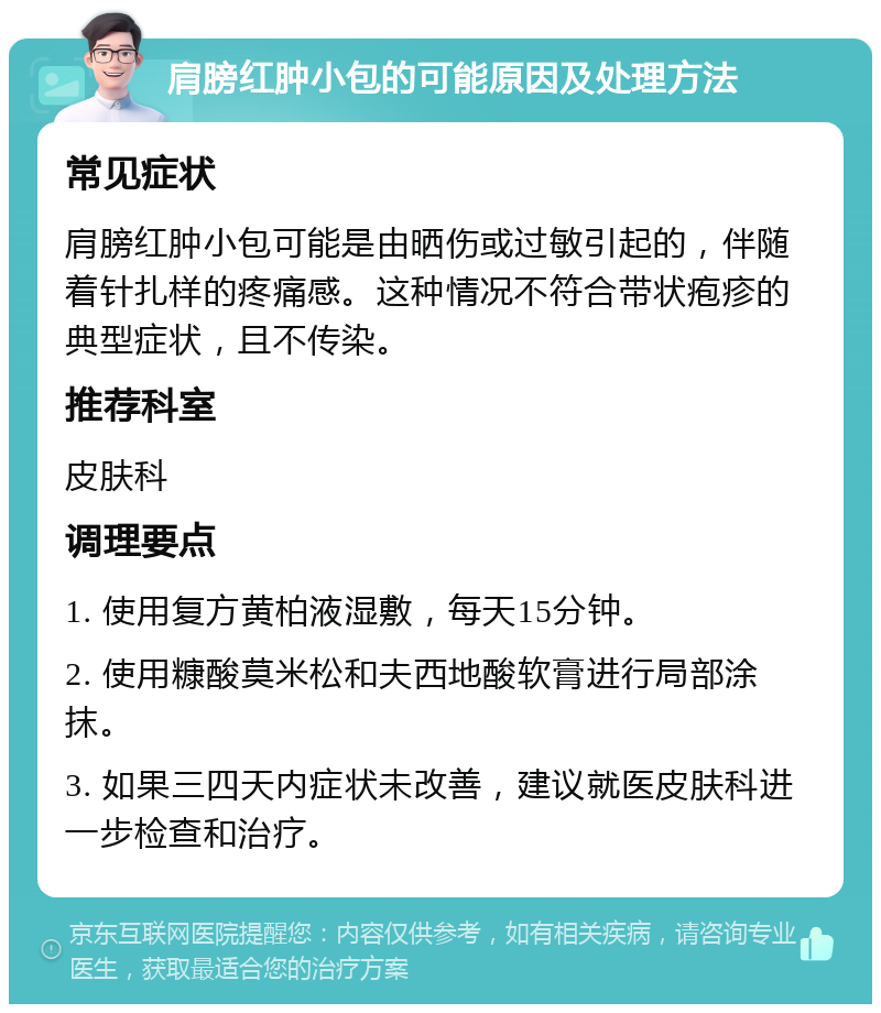 肩膀红肿小包的可能原因及处理方法 常见症状 肩膀红肿小包可能是由晒伤或过敏引起的，伴随着针扎样的疼痛感。这种情况不符合带状疱疹的典型症状，且不传染。 推荐科室 皮肤科 调理要点 1. 使用复方黄柏液湿敷，每天15分钟。 2. 使用糠酸莫米松和夫西地酸软膏进行局部涂抹。 3. 如果三四天内症状未改善，建议就医皮肤科进一步检查和治疗。