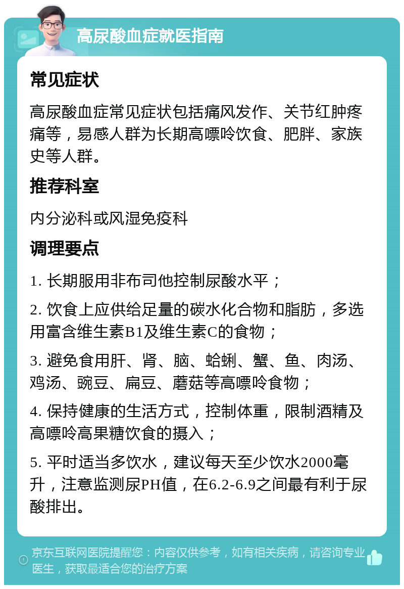 高尿酸血症就医指南 常见症状 高尿酸血症常见症状包括痛风发作、关节红肿疼痛等，易感人群为长期高嘌呤饮食、肥胖、家族史等人群。 推荐科室 内分泌科或风湿免疫科 调理要点 1. 长期服用非布司他控制尿酸水平； 2. 饮食上应供给足量的碳水化合物和脂肪，多选用富含维生素B1及维生素C的食物； 3. 避免食用肝、肾、脑、蛤蜊、蟹、鱼、肉汤、鸡汤、豌豆、扁豆、蘑菇等高嘌呤食物； 4. 保持健康的生活方式，控制体重，限制酒精及高嘌呤高果糖饮食的摄入； 5. 平时适当多饮水，建议每天至少饮水2000毫升，注意监测尿PH值，在6.2-6.9之间最有利于尿酸排出。