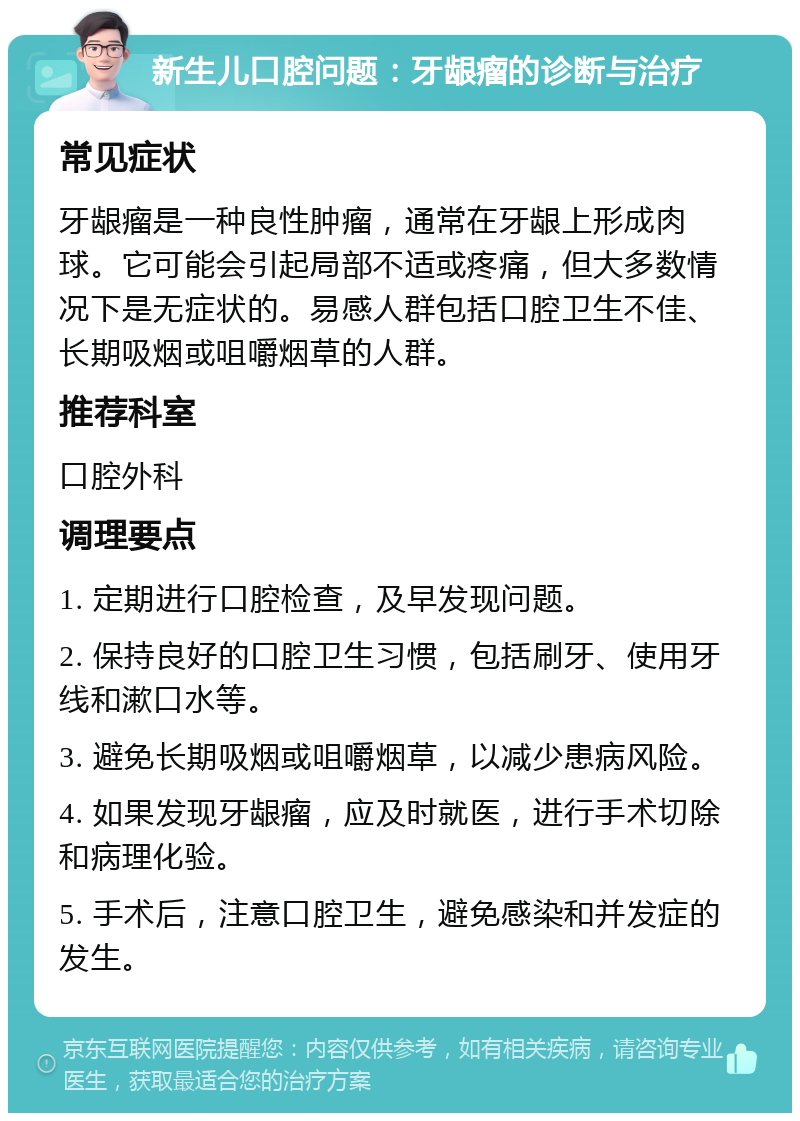 新生儿口腔问题：牙龈瘤的诊断与治疗 常见症状 牙龈瘤是一种良性肿瘤，通常在牙龈上形成肉球。它可能会引起局部不适或疼痛，但大多数情况下是无症状的。易感人群包括口腔卫生不佳、长期吸烟或咀嚼烟草的人群。 推荐科室 口腔外科 调理要点 1. 定期进行口腔检查，及早发现问题。 2. 保持良好的口腔卫生习惯，包括刷牙、使用牙线和漱口水等。 3. 避免长期吸烟或咀嚼烟草，以减少患病风险。 4. 如果发现牙龈瘤，应及时就医，进行手术切除和病理化验。 5. 手术后，注意口腔卫生，避免感染和并发症的发生。