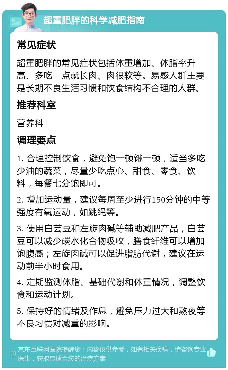 超重肥胖的科学减肥指南 常见症状 超重肥胖的常见症状包括体重增加、体脂率升高、多吃一点就长肉、肉很软等。易感人群主要是长期不良生活习惯和饮食结构不合理的人群。 推荐科室 营养科 调理要点 1. 合理控制饮食，避免饱一顿饿一顿，适当多吃少油的蔬菜，尽量少吃点心、甜食、零食、饮料，每餐七分饱即可。 2. 增加运动量，建议每周至少进行150分钟的中等强度有氧运动，如跳绳等。 3. 使用白芸豆和左旋肉碱等辅助减肥产品，白芸豆可以减少碳水化合物吸收，膳食纤维可以增加饱腹感；左旋肉碱可以促进脂肪代谢，建议在运动前半小时食用。 4. 定期监测体脂、基础代谢和体重情况，调整饮食和运动计划。 5. 保持好的情绪及作息，避免压力过大和熬夜等不良习惯对减重的影响。