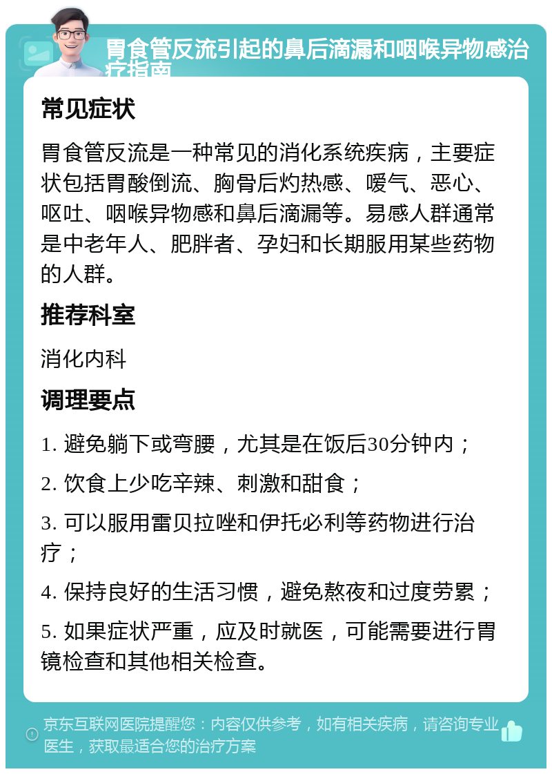 胃食管反流引起的鼻后滴漏和咽喉异物感治疗指南 常见症状 胃食管反流是一种常见的消化系统疾病，主要症状包括胃酸倒流、胸骨后灼热感、嗳气、恶心、呕吐、咽喉异物感和鼻后滴漏等。易感人群通常是中老年人、肥胖者、孕妇和长期服用某些药物的人群。 推荐科室 消化内科 调理要点 1. 避免躺下或弯腰，尤其是在饭后30分钟内； 2. 饮食上少吃辛辣、刺激和甜食； 3. 可以服用雷贝拉唑和伊托必利等药物进行治疗； 4. 保持良好的生活习惯，避免熬夜和过度劳累； 5. 如果症状严重，应及时就医，可能需要进行胃镜检查和其他相关检查。