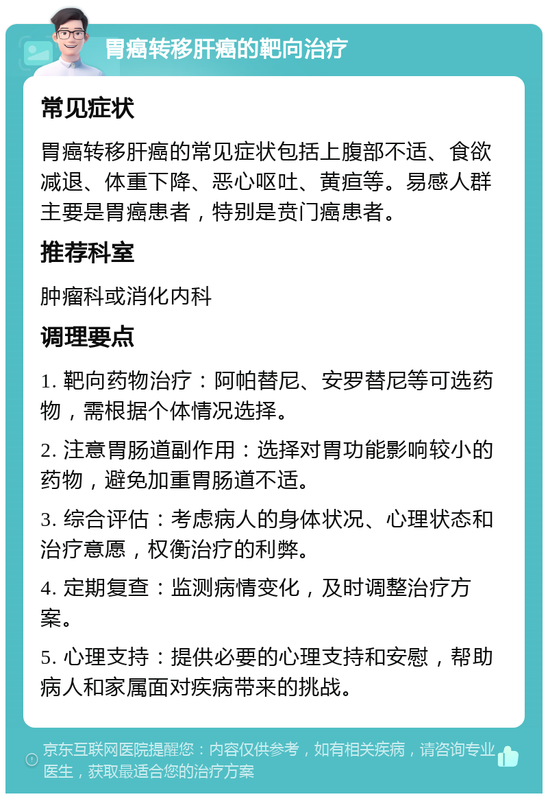 胃癌转移肝癌的靶向治疗 常见症状 胃癌转移肝癌的常见症状包括上腹部不适、食欲减退、体重下降、恶心呕吐、黄疸等。易感人群主要是胃癌患者，特别是贲门癌患者。 推荐科室 肿瘤科或消化内科 调理要点 1. 靶向药物治疗：阿帕替尼、安罗替尼等可选药物，需根据个体情况选择。 2. 注意胃肠道副作用：选择对胃功能影响较小的药物，避免加重胃肠道不适。 3. 综合评估：考虑病人的身体状况、心理状态和治疗意愿，权衡治疗的利弊。 4. 定期复查：监测病情变化，及时调整治疗方案。 5. 心理支持：提供必要的心理支持和安慰，帮助病人和家属面对疾病带来的挑战。