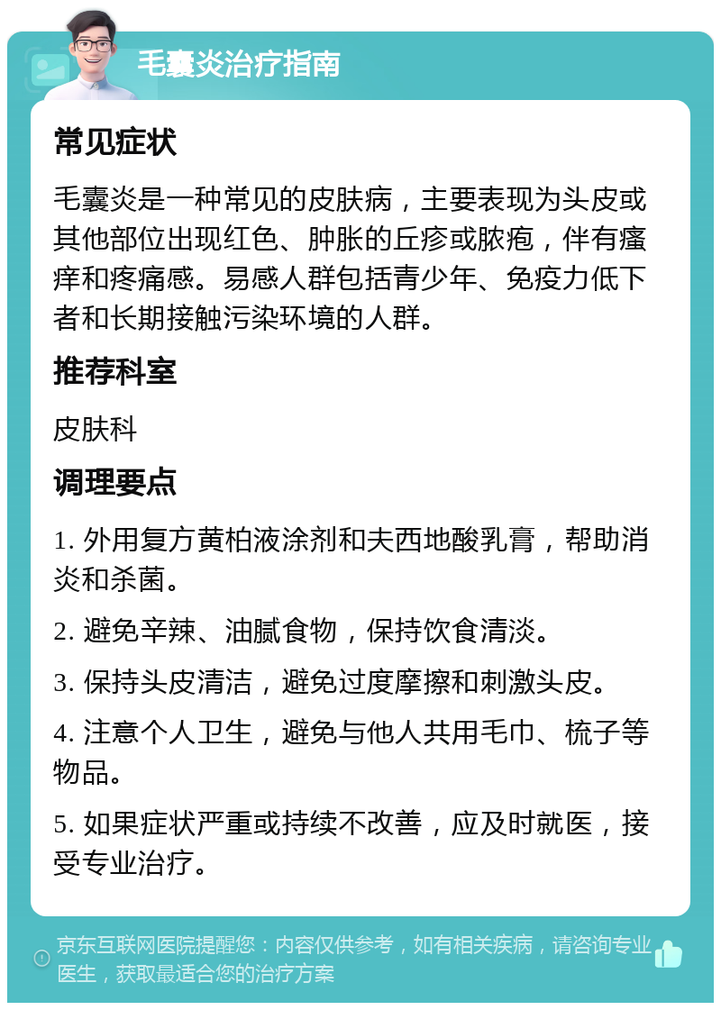 毛囊炎治疗指南 常见症状 毛囊炎是一种常见的皮肤病，主要表现为头皮或其他部位出现红色、肿胀的丘疹或脓疱，伴有瘙痒和疼痛感。易感人群包括青少年、免疫力低下者和长期接触污染环境的人群。 推荐科室 皮肤科 调理要点 1. 外用复方黄柏液涂剂和夫西地酸乳膏，帮助消炎和杀菌。 2. 避免辛辣、油腻食物，保持饮食清淡。 3. 保持头皮清洁，避免过度摩擦和刺激头皮。 4. 注意个人卫生，避免与他人共用毛巾、梳子等物品。 5. 如果症状严重或持续不改善，应及时就医，接受专业治疗。