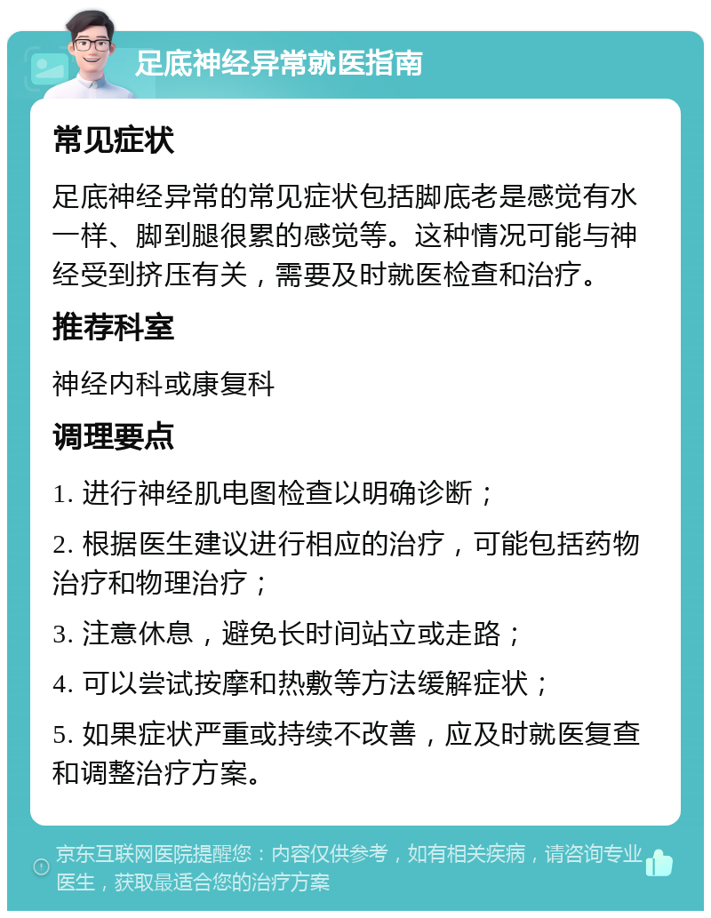 足底神经异常就医指南 常见症状 足底神经异常的常见症状包括脚底老是感觉有水一样、脚到腿很累的感觉等。这种情况可能与神经受到挤压有关，需要及时就医检查和治疗。 推荐科室 神经内科或康复科 调理要点 1. 进行神经肌电图检查以明确诊断； 2. 根据医生建议进行相应的治疗，可能包括药物治疗和物理治疗； 3. 注意休息，避免长时间站立或走路； 4. 可以尝试按摩和热敷等方法缓解症状； 5. 如果症状严重或持续不改善，应及时就医复查和调整治疗方案。