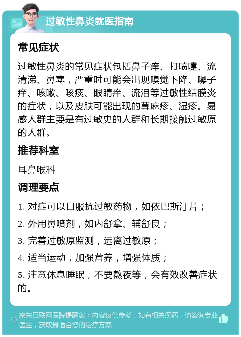 过敏性鼻炎就医指南 常见症状 过敏性鼻炎的常见症状包括鼻子痒、打喷嚏、流清涕、鼻塞，严重时可能会出现嗅觉下降、嗓子痒、咳嗽、咳痰、眼睛痒、流泪等过敏性结膜炎的症状，以及皮肤可能出现的荨麻疹、湿疹。易感人群主要是有过敏史的人群和长期接触过敏原的人群。 推荐科室 耳鼻喉科 调理要点 1. 对症可以口服抗过敏药物，如依巴斯汀片； 2. 外用鼻喷剂，如内舒拿、辅舒良； 3. 完善过敏原监测，远离过敏原； 4. 适当运动，加强营养，增强体质； 5. 注意休息睡眠，不要熬夜等，会有效改善症状的。