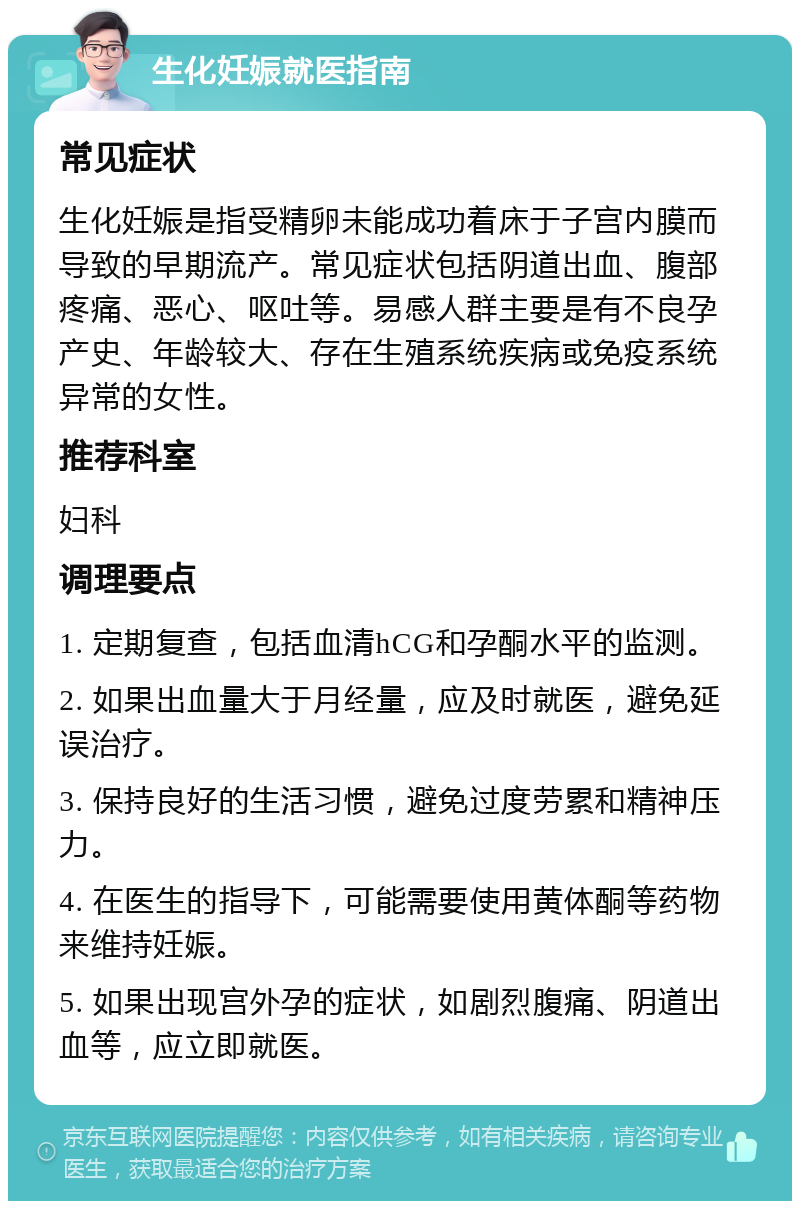 生化妊娠就医指南 常见症状 生化妊娠是指受精卵未能成功着床于子宫内膜而导致的早期流产。常见症状包括阴道出血、腹部疼痛、恶心、呕吐等。易感人群主要是有不良孕产史、年龄较大、存在生殖系统疾病或免疫系统异常的女性。 推荐科室 妇科 调理要点 1. 定期复查，包括血清hCG和孕酮水平的监测。 2. 如果出血量大于月经量，应及时就医，避免延误治疗。 3. 保持良好的生活习惯，避免过度劳累和精神压力。 4. 在医生的指导下，可能需要使用黄体酮等药物来维持妊娠。 5. 如果出现宫外孕的症状，如剧烈腹痛、阴道出血等，应立即就医。